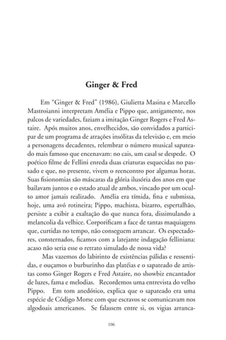 vam-lhes a pele a chibatadas. Então, tamborilavam com os
pés as venturas e desventuras da vida. Didático, exemplifica
batucando em dedilhados: “Cuidado, o vigia vem vindo!”.
“Eu tenho uma faca!”. “Vamos liquidá-lo!”. Volta-se para
Amélia e encena uns toques delicados das mãos deslizando
sobre a perna: “Eu te amo!”.
      O sapateado é a linguagem do amor, da dissimulação e da
morte. É a diversão dos ritmos com os pés descalços dos indíge-
nas, e dos sapatos europeus, no ritual do convívio. Muito antes
dos palcos e cinemas, irlandeses faziam intrincados movimen-
tos de pernas e tamancos, e africanos harmonizavam corpos e
o repicado dos pés, na ciranda intermitente das gerações. Sapa-
teios lúdicos e artísticos flamejam em toda parte do mundo. No
Brasil, sobressai na empoeirada celebração indígena, dançando
e cantando em roda, e no enfileirado e agregador catira ritmado
em palmas. É o bailado flamenco, escultórico, viril e selvagem,
um pouco cigano, um tanto judio, índio e meio árabe, no baque
ritmado e enérgico dos tablados. Numa espécie de transe, baila-
dores inigualáveis como Antonio Gades e Cristina Hoyos encar-
nam a coreografia da paixão, da honra, da vingança e da morte.
Não se dirigem ao público, mas à terra andaluz, com trejeitos
que, centralizados nos arpejos da guitarra, começam e terminam
na envergadura do corpo. Olê!
      Das lavouras sofridas aos guetos noturnos de Nova Iorque,
o sapateado subiu à ribalta dos grandes espetáculos. Savion Glo-
ver foi à Broadway a despeito de ser preto. Bill Robinson, proi-
bido de apresentar-se com mulher branca, fez par com a menina
Shirley Temple. E plantou as sementes dos filmes musicais que,
até hoje, encantam platéias e aliviam corações. No improviso do
jazz, vieram tantos geniais sapateadores: Eddie Rector, Eleonor
Powell, John Bubbles, Donald O’Connor, Sammy Davis Jr... E
ninguém jamais esquecerá a melodia “Singin’in the Rain” e um
Genne Kelly cantando na chuva. A voz rouca, a elegância dos

                              07
 