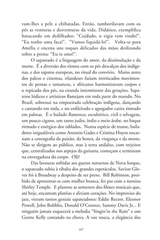 passos forjados no balé, o talento pra conceber coreografias ma-
gistrais fizeram de Kelly a encarnação do esplêndido em matéria
de baile. Fred Astaire é o gentleman flutuando no diálogo solitá-
rio com uma bengala ou no flerte delicado a sensuais companhei-
ras de palco. No tamborilo dos pés, na trama obscura com que
os escravos se comunicavam ao sol das plantações, sapateadores
fizeram luzes num século permeado de trevas. A contraface e
resumo dessa história é o pungente filme de Fellini. Faz lembrar
que a vida é um show, no palco que se apaga. É o apito brusco
de um navio atracado, alembrando a eterna despedida.




                               08
 