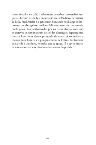 Lembranças de Darcy

      Há anos fui membro da banca de um mestrado sobre “Ma-
íra”, de Darcy Ribeiro. Ante a revelação de que a candidata não
conseguira entrevistar-se com o escritor, observei: “A senhora de-
veria ter feito greve de fome defronte da casa dele. Porque Darcy
não foi miragem, existiu em carne e osso, e a teria recebido como
afetuoso cavalheiro”. Em verdade, revelei a frustração de nunca
tê-lo sentido pessoalmente, embora tanto o admirasse.
      Em meio aos acontecimentos aflitivos e constrangedores que
sucedem nos dias atuais, penso em Darcy com ternura. Recordo
de sua metralha sensível de palavras, exuberância humanista de
seus atos, a crença inabalável no povo e no país, a capacidade de
despertar emoções tão singelas que, às vezes, nem as percebemos,
senão, como diria Pessoa, “por uma diferença na alma”.
      Lembro-me de sua última crônica no jornal. Aludia às im-
perfeições do Criador. “Estou morrendo por um erro de enge-
nharia hidráulica”, brincou provocativo. “Nas mulheres, há um
canal que realiza o trajeto de cada coisa; nos homens, o mesmo
duto transporta xixi e esperma. Nesse cochilo de Deus, a causa
do meu câncer” – asseverou, não sei se escorado nalguma ciência,
figura literária ou senso de humor. Dias antes, ante a impostura
da morte, fugira do hospital. Internou-se numa suíte de hotel
em companhia mulherenga. E esperou, renitente, que lhe caísse
a cortina da vida.
      Em culminâncias dessa biografia, foi duas vezes ministro,
senador da República. No Rio, implantou arrojados programas

                               09
 