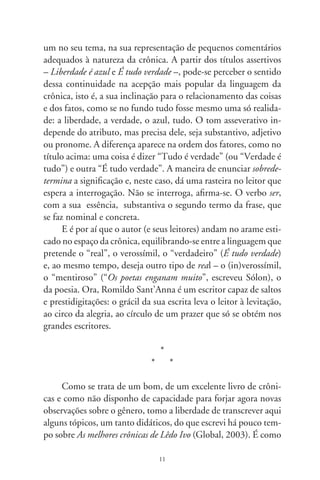 se no circo do livro de Romildo aparecesse um palhaço dando
cambalhotas, que já foram dadas. Mas nisto reside um dos moti-
vos do humor – uma repetição inesperada:

           Parece mais fácil dizer que não há uma teoria da crônica
           (ou da entrevista, da resenha crítica, dos poemas circuns-
           tanciais, enfim, desses “pequenos” gêneros — ou espécies,
           para ficarmos na terminologia de outras ciências empregada
           pela poética) do que partir para um estudo indutivo que
           faça emergir do conjunto dos livros de crônicas, do roman-
           tismo para cá, as linhas teóricas do gênero que incontáveis
           estudiosos teimam em chamar de “menor”. Apesar de con-
           tinuamente praticadas, essas formas literárias não ganharam
           a consideração dos gêneros tradicionais nos manuais de
           literatura. O conto é uma dessas “espécies” que a crítica, a
           história literária e, na esteira delas, os professores, tiveram
           de engolir, mas sem estudá-lo bem, preferindo sempre com-
           pará-lo com o romance, como se faz ainda hoje. No início
           do século XX, e já depois da morte de Machado de Assis,
           Sílvio Romero tem a “coragem” de escrever que considera
           “o conto uma forma elementar e secundária em literatura”.
           Na época de Aristóteles também não havia uma teoria da
           tragédia, da épica, da lírica e da sátira. Que fez ele? Juntou
           os textos produzidos desde Homero e Hesíodo e tratou de
           sistematizá-los, extraindo daí os elementos teóricos da sua
           Poética (ΠΠΠì ðïéçôéêÞò...), de que até hoje se valem os estu-
           diosos. É bem verdade que o termo                   está pratica-
           mente ausente dos dicionários especializados em retórica,
           poética, teoria literária, filologia, lingüística, semiologia e
           comunicação, aparecendo quase sempre dentro de um ver-
           bete maior como Narrativa, Jornalismo ou História. Mas a
           crônica (os livros de crônicas) existem e já são históricos na
           literatura brasileira [...]. O que se tem de fazer para a consti-

                                  
 