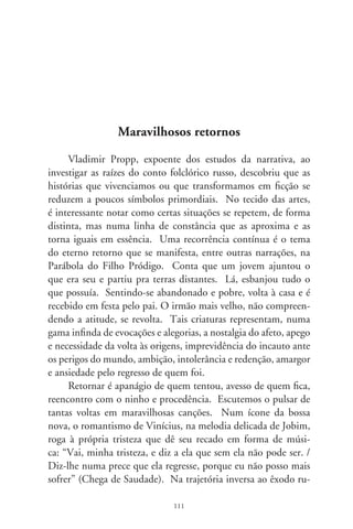 ral, um filho pródigo de Renato Teixeira lamenta: “volto me
carregando com minhas pernas / no peito só cansaço de viajante
/ na boca seca a sede que andou distante / da água nova que se
bebe nas velhas fontes” (Invernada). Com semelhante vibração
emotiva e procura do tempo perdido, um caboclo pródigo em
tristeza redige uma carta: “o sonho de grandeza, oh, mãe querida
/ um dia separou vocês e eu / queria tanto ser alguém na vida / e
apenas sou mais um que se perdeu” (Fogão de Lenha, de Colla,
Duboc e Xororó).
      O regime militar decretou desterros incitando o anelo do
regresso. E, na perspectiva dos que ficaram, Bosco e Blanc escre-
vem que a nação: “sonha com a volta do irmão do Henfil, / com
tanta gente que partiu / num rabo de foguete” (O Bêbado e o
Equilibrista). Chico e Tom, decalcados no lirismo de Gonçalves
Dias, compõem nova canção do exílio: “vou voltar, sei que ainda
vou voltar, / para o meu lugar, foi lá e é ainda lá / que eu hei de
ouvir cantar uma sabiá” (Sabiá). E outro exilado, no dionísico
da paixão e erotismo, e euforia do encontro, pede à mulher que
mande as crianças pra casa da avó e faça um cabelo bonito por-
que “eu quero mesmo é despentear / quero te agarrar, pode se
preparar, / porque eu tô voltando” (Maurício Tapajós e Paulo
César Pinheiro).
      Ns variações do mesmo tema, outra canção vigorosa é “Ca-
deira Vazia”, de Alcides Gonçalves e Lupicínio Rodrigues. Nela,
há um transpasse sentimental a exprimir uma das mais agudas
penetrações no machismo boêmio. No fingimento poético, seus
versos dizem: “Tu és a filha pródiga que volta / procurando em
minha porta / o que o mundo não te deu. / E faz de conta que
sou teu paizinho / que há muito tempo aqui ficou sozinho / a
esperar por um carinho teu”. Noutro samba-canção, Lupicínio
sussurra carente e sublime: “Volta, vem viver outra vez ao meu
lado / não consigo dormir sem teu braço / pois meu corpo está
acostumado” (Volta). E Chico Buarque, numa das mais belas

                                
 