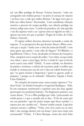representações da alma feminina, conclama entre o desespero
e a ternura: “vou voltar, haja o que houver vou voltar / já te
deixei jurando nunca mais olhar pra trás, / palavra de mulher,
eu vou voltar (...) vou chegar a qualquer hora ao meu lugar /
e se outra pretendia um dia te roubar / dispensa essa vadia, eu
vou voltar” (Palavra de Mulher). Em cada canto, um mote de
nostalgia, um tropeço na armadilha da existência, enigmático
entrevero humano, igual parábola evangélica. Juntas, enfeixam
significados palpitantes, da literatura tradicional à literatura gi-
rante em canções. Melhor fosse que ninguém partira, que nin-
guém se perdera ou precisasse retornar. E, com toda ternura
dessa vida, ressoaria o pedido redentor num Chico inda em
botão: “fica, meu amor, quem sabe um dia / por descuido ou
poesia / você goste de ficar” (Fica).




                                
 