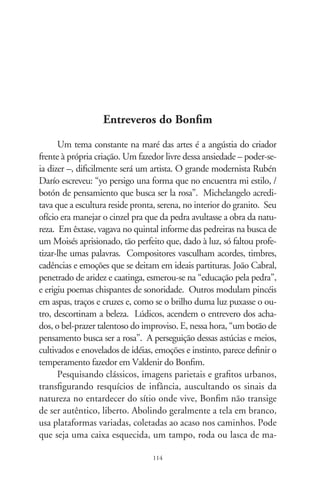 deira, uma placa enferrujada, tábuas lanhadas de intempérie ou
superfícies que alembrem situações imaginadas ou vividas. Re-
compõe-nas como marceneiro. E as tem, defronte, a pedra bruta
esperando pela forma. Coloca-as sob o refletor, contempla-as,
e espera que elas mesmas solicitem intervenções. Após, uma
viagem espontânea, mais sensorial que emotiva, mais intuitiva
que lógica. Surgem cores chamuscadas por tochas, maçarico
ou punhados de terra. Abre-se ao jogo das texturas de arames
e pregos estridentes, materiais encovados, contorções de latas e
cipós, monturos de toda espécie, linhas de convergências e de fu-
gas, formatos de aparências conhecidas, na procura de um súbito
inexplicável e da invenção pela liberdade da busca. Postado fren-
te a seu objeto, reage como o sonhador entrevê um desenho nas
nuvens, ou a criança rabisca na poeira. Brinca com harmonias,
ritmos, geometrias, funde os códigos. Entretece pegadas rituais,
rastros etnoculturais e lendários, inscrições rupestres, palavras
sobrescritas, o grafismo de letras e números, tudo em aparente
tensão entre o que enxerga e o sensorial adivinha.
      Bonfim, desprendido da vaidade romântica dos demiurgos,
prazeroso e boa-praça, faz do desapego às normas seu ardoroso
afinco. Hábil na penetração dos labirintos ingênuos dos senti-
dos, em método forjado na pesquisa, não se verga à boniteza
comercial e aos padrões simplificados do gosto. Seus objetos
prescindem do ornato das molduras; ficam bem no acorde da
luz e no contato com as pessoas. Leal a seu entorno sertanejo, à
gesta do povo, ao hálito irresistível de sua terra, consubstancia o
comum pra refletir o insólito, o transitório, no afã de eternizá-
lo. Afora isto que, vez por outra, se converte em refinadas mos-
tras “de arte”, sobrevive do trabalho numa estamparia de roupas.
Lambuza-se de tintas. Na angústia de eterno aprendiz, certa vez
indagou se o vejo como artista. Comovido pela estima embutida
na pergunta, respondi: acho que sim! (Valdenir do Bonfim, Três
Fronteiras - SP, 99-).

                                
 