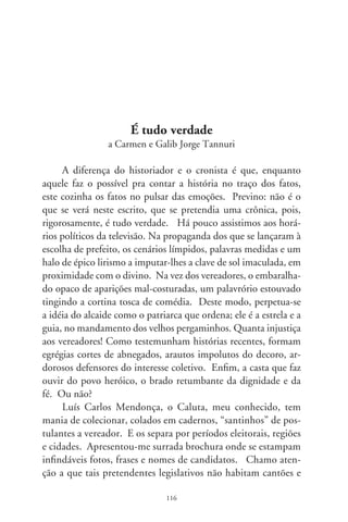 grotões de Bruzundangas, tampouco os arredores de Macondo,
mas um influente recanto a Sudeste do país. Ao findar a crô-
nica, presumo, alguns leitores poderão alevantar-me a espada
da reprovação. E argumentar que, na interessante coleção, es-
boça-se o legítimo e libertário painel de nosso povo. Mesmo
penitenciado, o cronista se pergunta: que cidadãos nos repre-
sentam? Eis um dos cadernos de Caluta, folheado a esmo, à
vera e crua nomeação de candidatos.
      Uns atendem por simplórios apelidos ao patriótico cha-
mamento à política. É o Marreta, o Vena, o Batata, o Tetão,
Ditinho Muleta, Bidu, Zé Veneno, Bolachinha, Geladeira,
Tião Rumbudo, Bacana, Teia, Bigonga, o Peludo, Barriga, Fer-
rinho, Boca, João Foguinho, P0, Breguedé, Moleza, o Jesus
Butina, Ciborgue, Bico Doce e Tiririca. Outros se identificam
por predicados zoológicos. É Zé Gatão, Minhoca, Fernando
do Boi, Fera, Tatu, Pirainha, Maritaca, Pitu, João Bizorro,
Canário, Zé Calango e Fiote. E, numa chapa com Rato – o
pleiteante ao cargo executivo –, Porquinho, Cartucheira, Piriá
e Ratinho. Muitos se mostram por alusões a lugares e etnias:
João do Mangue, Mineiro, Zé do Japão, Damião Baiano, Espa-
nhol, Escurinho, Índio, Iraque, Turcão, Paraíba, Chino, Mato
Grosso, Negreto e Alemão.
      Certos candidatos, realçando o apanágio do trabalho, se lo-
calizam no nicho de seus afazeres. É o Vado Barbeiro, a Sheila do
Posto, Tonho do Gás, o João do Correio, Claudião do Limão,
Cidinha do Lanche, Preto Enfermeiro, Demazinho Eletricista,
Carneiro da Santa Casa, Mário do Açougue, Cinomar da Farmá-
cia, Beto Tropeiro, Silvana do Sindicato, Jorge Bilheteiro, Paulo
da Água, Milton Retratista, João Bucheiro, Xuxa Moto Táxi, Pe-
dro Carrinheiro, Malvina da Dengue, Mané Peixeiro e Pimpão
que, na galhofa de si e do decoro político, declara-se um palhaço
de verdade. Há os que se agregam ao cônjuge ou em nome do
pai, e se pretendem em dinastias e linhagens: É a Neuza do Zé

                               7
 