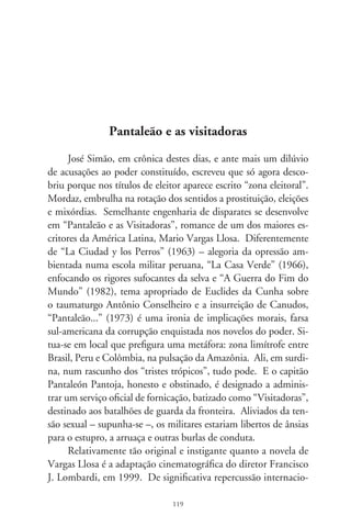 nal e primeiro filme peruano indicado ao Oscar, mais que uma
fábula de humor ou alegoria do atraso como símbolo do “exotis-
mo” hispano-americano, “Pantaleão e as Visitadoras” se faz pelo
extraordinário equilíbrio entre o risonho e o trágico, o comum,
o sumário e o insólito, as vertentes da pureza e as do cinismo, da
aproximação funesta entre o prostíbulo e a política, da espon-
taneidade da vida e a barbaridade solene dos escândalos. A tal
temperança se convencionou chamar Realismo Mágico – o que,
entre nós, é pura realidade.
      Suavizando a violência por meio de eufemismos, tão ao gosto
dos tiranetes estouvados que corporificam o poder no Cone Sul,
“meretriz” é “visitadora”; “prostituição” é “missão patriótica”. No
falso polimento das atitudes oficiais, de um lado a engrenagem
corrompida das maquinações políticas; de outro, o povo subju-
gado e excluso, e a prostituição que faz da mortificação da alma
um resumo de tragédia. O filme é precioso como narrativa: mo-
vimentos de câmeras na exata intensidade do ritmo, música sem
estridência e de um regionalismo sentimental e anedótico que, não
se prendendo à circunstância geocultural, universaliza-se como
imagem das camadas subalternas e simplórias. Roteiro e monta-
gem, na estrita junção da palavra, do drama e concepções visuais.
À parte a virtuose da criação coletiva e a sensível direção, aguçada
e inteligente, sobressai a uniformidade do elenco, mormente nos
desempenhos de Salvador Del Solar, como Pantaleão, e Angie Ce-
peda, a sedutora Colombiana (no romance, a Brasileira). O filme
de Lombardi põe em xeque a bandeira da moralidade em mãos
de feitores medíocres, escarnece da vergonha e desumanidade, de-
nuncia o desamparo do oprimido ante a arrogância dos poderosos.
Mobilizando semelhanças que não são meras coincidências, em
vez de fazer rir, chora uma vida candente diante de nós. E se não
nos salva, ao menos vale pela exaltação redentora do humano, na
maestria comovente da arte. Evoé, novo cinema hispano-ameri-
cano! (PS. Disponível em DVD).

                                0
 