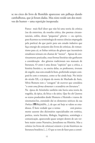 tuição de uma teoria da crônica é simplesmente se debruçar
sobre esse corpus de narrativas especiais chamadas crônicas,
fazendo sair dele os elementos que configurem esse tipo de
texto, descobrindo o sentido proteiforme próprio das crô-
nicas dos escritores mais notáveis. É daí que vem a teoria,
indutivamente...
A crônica foi inicialmente um gênero histórico, com os fa-
tos cronologicamente alinhados. No séc. XVI muitos cro-
nistas começaram a misturar a realidade com o fantástico
proveniente dos medos e superstições das terras exóticas da
Índia e da América. Evoluiu no séc. XIX para artigos de pe-
riódicos sobre fatos da atualidade, como em José de Alencar
e Machado de Assis, o mais importante dos nossos cronis-
tas no passado. No séc. XX tornou-se um dos principais
gêneros do rádio e do jornal, chegando à televisão e agora à
internet. Continua gênero narrativo, como na Crónica de
una muerte anunciada, de Gabriel García Márquez. Difere
entretanto da historia porque esta compara, estuda e inter-
preta; a crônica, não.
 Está mais perto do conto, pela sua estrutura e tamanho. E
limita-se às vezes com a poesia. Mas se o conto possui nar-
ração e descrição, a crônica mais comum não passa de pura
descrição: é como um avião que não consegue levantar o vôo
para a ficção. O problema é que, dependendo do talento do
cronista, ela levanta vôo... e o leitor, com mania classifica-
tória, fica em dúvida: crônica ou conto? Seja o que o Leitor
quiser. Com isto, às vezes ela se apropria de categorias
narrativas da ficção, e o que era uma pessoa real, cotidiana,
adquire status de personagem e de ficção. O termo pode ser
visto hoje como texto jornalístico desenvolvido de forma
livre e pessoal a partir de fatos e acontecimentos da atualida-
de: o tema pode ser literário, político, esportivo, artístico ou
qualquer amenidade cotidiana. A crônica está assim num

                       
 