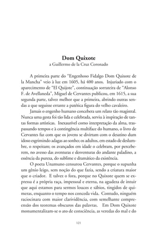 bem, o insondável do destino, o lustre das emoções, instintos e
transcendências, ímpetos que nos consagram na virtude de ser-
mos gente.
      Dom Quixote não é somente o impetuoso de lança em ris-
te, coroado pelo elmo da ilusão; tampouco o protagonista de
incríveis façanhas, disposto a consertar o torto e desfazer agravos.
É senhor dos inquietos e imerecidos, dos desassossegados por
questões irrespondíveis. A nós, como a seu escudeiro, responde
ao que em nenhum tratado é tão vasto, aguçado e pertinente.
Por isto, talvez, tenha baixado dos céus pelas mãos dum gênio,
em montaria de lenho, remido da ânsia de dominar os outros.
Pergunta: que grandeza existe em governar um grão de mostar-
da? Porém, na iminência de termos que ordenar, aconselha:
“procura descobrir a verdade por entre as dádivas do rico, como
por entre os soluços dos pobres”. Nos julgamentos, é ele que nos
sentencia: “não descarregues todo o rigor sobre o delinqüente,
pois não é melhor a fama do juiz rigoroso que a do compassi-
vo”. E prossegue: “ao que castigares com obras não o trates mal
com palavras, pois basta ao desgraçado a pena do suplício, sem o
acréscimo das más razões”.
      Tenho esse livro no portal dos sentimentos e entro nele
quando céu troveja. Ensina-me: “Todas essas borrascas que nos
acontecem são sinais de que em breve há de serenar o tempo e hão
de melhorar as coisas. Porque não é possível que o mal nem o bem
sejam duráveis. E disto se conclui que, havendo durado muito o
mal, o bem já se aproxima”. Após milhares de páginas, Dom
Quixote se aquieta, por vontade de Cervantes. Não podia conce-
ber que outro escritor se atrevesse a reescrevê-lo, pois um nasceu
para o outro. Até deixa um epitáfio, em fina letra castelhana: “jaz
aqui o fidalgo forte, que a este extremo chegou, de bravo, por justa
sorte: a morte não triunfou.” Contudo – sabemos –, cavalga por
aí, solene, encantado em devaneios. Basta lê-lo. Que supremacia
tem o infeliz manto da morte sobre esse audaz cavaleiro?

                                
 