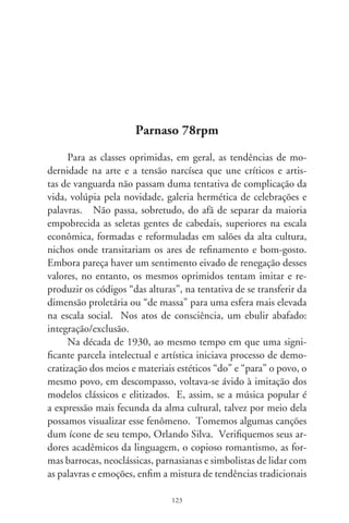 que, à parte a sedutora voz e força interpretativa, o fizeram cari-
nhosamente chamado “o cantor das multidões”.
      Nas letras, o tema predominante é amoroso; a voz exclusi-
va, do homem. Em “Rosa” (97, de Pixinguinha), ressaltam-se
o preciosismo vocabular, o jogo intenso de figuras ornamentais
e enfeites adjetivos. Tais intrincados de linguagem carreiam,
indisfarçável, um anelo de erudição. Num sentimentalismo
penetrado de sonhos, a amada paira como sublime, inatingí-
vel, idealizada mais como pedra escultural imaculada que como
criatura carnal: “Tu és divina e graciosa, estátua majestosa do
amor / por Deus esculturada, e formada com o ardor / da alma
da mais linda flor de mais ativo olor / que, na vida, é preferida
pelo beija-flor!”. Imagens se aproximam do idealismo arcádico,
penetrado do rebuscamento barroco, e resvalam em sugestões
sensoriais bilaquianas: “O riso, a fé e a dor, em sândalos olentes
cheios de sabor, / em vozes tão dolentes como um sonho em flor,
/ és Láctea estrela, és mãe da realeza, és tudo enfim / que tem de
belo em todo resplendor da santa natureza!”.
      Valsados tilintam na imaginação um mundo nobre e cortês.
Alheio aos impactos modernistas, “Neusa” (98, de A. Caldas e
C. Figueiredo) foi extraordinário sucesso. Outra vez a idealiza-
ção da amada equipara-se à natureza: “Há na luz clara e tranqüila
do luar / um poema em louvor do teu olhar / porque a própria
natureza / se enleva em tua graça, / canta tua beleza. / És como
a flor mimosa da campina / que a sutil aurora beija e ilumina,
/ Neusa, também em teu louvor / eu canto esta valsa de amor”.
Noutra valsa, “Apoteose do Amor” (96, de Cândido das Ne-
ves), um erotismo reprimido por metáforas e santificações exalta
a mulher em face do infinito: “Deus, só Deus sabe que os olhos
teus / são para mim dois faróis clareando o mar. (...) São dois
lírios os teus seios alabastrinos / quase divinos, parecem feitos
para o meu beijo...”.


                                
 