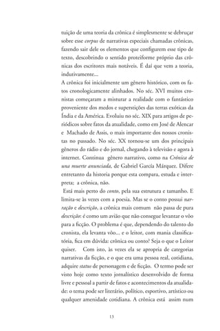 meio-termo entre o jornalismo e a literatura, limitando-se
com o conto, a poesia e o ensaio e encontrando nessas mar-
gens os elementos que a faz especial e própria, a ponto de
escapar à classificação dos manuais de literatura... Um boa
diferença está na observação de que o cronista sobrepaira
sobre os fatos, fazendo que se destaque o seu enfoque esti-
lístico, a sua linguagem pessoal. O tratamento estilístico de
tudo isso é que faz o leitor levitar...
No estudo sobre a Seleta em prosa e verso, de Drummond,
em 97, já havíamos procurado definir a crônica a partir
dos textos ali reunidos:
O aspecto subjetivo e indefinido da crônica, em cuja evo-
lução se percebem transições da área científica para os vas-
tos territórios da literatura, dá-lhe características de uma
espécie literária que encontra a mais ampla ressonância no
espírito criador [...]. O escritor move-se com a mesma natu-
ralidade de invenção e linguagem pelos domínios da poesia
e da crônica, ingressando de vez em quando numa zona
em que se torna quase sempre difícil dizer se caminhamos
no terreno da crônica ou se flutuamos no reino da poesia:
no terreiro, portanto, das prosas poéticas e dos poemas em
prosa. E a seguir anotamos que, de um modo geral, as crô-
nicas de Drummond “não se nutrem de reminiscências. Elas
se encontram presas ao burburinho da cidade, à linguagem dos
adolescentes, dos comerciantes e dos acontecimentos que dia-
riamente, no ônibus ou na praia, conseguem impressionar o
espírito do escritor”.
A maioria dos dicionários especializados em literatura não
consigna o termo crônica. Uma bela exceção é, no Bra-
sil, o Dicionário de termos literários, de Massaud Moisés, de
97, onde existe um bom verbete sobre a crônica. Nele
se lê, inicialmente, que ela “se limitava a registrar os eventos,
sem aprofundar-lhes as causas ou dar-lhes qualquer interpre-

                       
 
