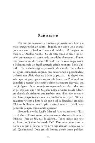 de olho nos loteamentos e enchem ruas com nomes de cabos
eleitorais. Ah, preferiria que a cidade fosse repartida em bairros
temáticos, como o Jardim dos Seixas e suas flores: rua das Hor-
tênsias, dos Lírios, dos Trevos. E minha rua se chamaria Tom
Jobim, Dolores Duran... Seria fácil de explicar ao garoto. Era só
convidá-lo à poesia: “e eu que era triste, descrente desse mundo,
ao encontrar você eu conheci, o que é felicidade, meu amor” ou
“hoje, eu quero a rosa mais linda que houver, e a primeira estrela
que vier, para enfeitar a noite do meu bem”. O filho apanharia
o sentido de aconchego, afeto e esperança, e eu teria estímulo de
pelejar pra que minha rua fosse chamada verdadeiramente rua, e
não... logradouro. Temos, é certo, a rua dos Músicos Riopreten-
ses. Infelizmente, não aparecem rio-pretenses na ortografia.
      Nomes de ruas definem o tempero sensível de um lugar. Há
anos havia a rua Domingos Jorge Velho. O tal, xucro, foi o que se
pode chamar um filho da mãe torturador e assassino de escravos ín-
dios e afro-brasileiros. Em tempos outros, trocaram por rua Zumbi,
e foi escrito embaixo: “herói da raça negra”. Ora, na Tiradentes
escreveram “herói da raça branca”? Taí o preconceito embutido
numa emenda pior que o soneto. Se quer saber se adulamos as pa-
tentes militares, vejamos: a Igreja Ortodoxa, no miolo da cidade,
fica à rua Marechal Deodoro, entre Coronel Spínola e General Gli-
cério. Se reverenciamos o imigrante árabe, temos avenidas como a
Murchid Homsi, Bady Bassit e Nadima Damha. Se nos remimos
de infâmias e injustiças, ali estão outras avenidas: José Eduardo do
Espírito Santo e Benedito Rodrigues Lisboa, ex-vereadores que,
com Armando Casseb, foram à rua da amargura tachados de comu-
nistas, e cassados pela ignota Câmara Municipal em 6. O filho não
entende dessas coisas e por isso pergunta, faz perguntas. Chegará o
tempo de descobrir que a rua é a primeira via do destino. No nome
dela, um enigma, peça dum tabuleiro que, em noites e dias, mistura
nossas feições, desenha a imagem humana da cidade. Contará aos
filhos, que explicarão a seus filhos...

                                
 