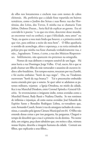 Deambulantes camelôs
                         a Zeluís Casagrande

      No desvão daqueles tempos, os ambulantes eram pouco de feiti-
ço, outro tanto calmaria, como sonhos. Impeliam seus carros e gerin-
gonças inventadas a partir da roda, tão pessoais que, em si, já se faziam
atrações. De propriedade privada, só eram donos dos sinais com que
se anunciavam à distância, por buzinas e matracas, e fraseados em
tenor. Os sons que despontavam à quadra-e-meia permitiam o tempo
justo a que freguesa buscasse o mango nalguma gaveta, ou a meninada
se dispersasse, cada qual implorando o trocado para o sorvete de gro-
selha e guloseima que fosse, a acrescentar mais doçura às correrias da
infância. Ademais dos que traziam pão nosso e verdura diária, havia
os prestadores de serviços, como a cigana do realejo e sua melodia de
notas pungentes, extraídas no compasso de um fole acionado a ma-
nivela. Tudo se enfeixava em ares de saborosa agonia, e os augúrios
eram pinçados por um lourico ladino e adivinhador que retirava, do
montão de papeizinhos, o presságio enraizado no presente, a florescer
no futuro. Além do consertador das tralhas de cozinha, providencial
e benquisto, despontava, volta-e-meia, o afiador de facas e tesouras,
óculos de lentes pesadas que o deixavam com olhos de cabra e senhor
de respeito. A engenhoca que empurrava fazia zunir a pedra em chis-
pas, meticulosamente manuseada a troco de quase-nada.
      Havia, de soslaio, as bancas paradas em trilhas de larga
andança. Eram os adivinhos da precisão imediata: o bibelô, a
presilha de cabelos, a cartela de agulhas, o trim e o bilboquê.
Predestinados à camisa de um botão, carregavam nos ombros o

                                   
 