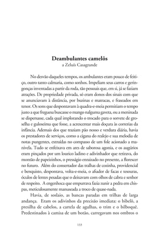 peso dum antigo sacrilégio. Caras tristes e voltadas pra consigo,
nem atinavam que há eras o Messias em fúria arrebentou-lhes
seus tabuleiros e os expulsou da porta do templo. Ah, maldição
de que só nossa mãe tinha notícias, e que me as revelava pra que
eu notasse os efeitos do destino, nas armadilhas da vida!
      Porém, afora os astros do cinema, as estrelas de meu tempo
eram um tipo estridente de artista do povo, o vendedor eletrizan-
te, camelô. Chegavam sei lá de que estação, abriam rodas e sinos
dobravam. Falavam sem-fim nos eitos curvos das idéias, inter-
calando atenções a um lagarto dormindo na mala, e que saltava
em piruetas e ria feito gente. Demonstravam à distinta platéia
uma loção balsâmica que aliviava odores de todo tipo, verdadei-
ro milagre da fitoterapia amazônica, proibida a sete chaves pelas
multinacionais. Ofereciam o ungüento filtrado nos mosteiros do
Himalaia, de poder curativo não explicado pela ciência, e que
dissolvia rugas, combatia a icterícia e crises asmáticas, além do
alívio imediato à dor estomacal e inflamações da bexiga. Came-
lôs do meu tempo eram galantes e hipnóticos, áulicos na arte
de vender, sugestionar e divertir. Faziam troça aos ingênuos,
arrenegavam dos incrédulos, recitavam toda sorte de conheci-
mentos, que iam dos mistérios da alquimia à aritmética insondá-
vel do noves-fora. Entregavam seus potes à base de um por três
e dois por cinco, entre a cascata de provérbios, o manancial de
promessas e um eterno tiú amestrado a dormir fora da cena.
      Sem teorias fordistas, estratégias de venda e inventivas no intrin-
cado verbo mercantil, os camelôs eram altivos e soberbos. Entregavam
por ninharia o prêt-à-porter que nos cingia em cambraias de ilusão.
Não temiam a hora do rapa, nem davam canja ao fiscal da prefeitura.
Tinham o povo no resguardo. Vagavam como a semente de sonho
que nenhum não sabe donde veio, e fez sonhar. Aportavam nas ruas e
se ancoravam nas lembranças. Inda os escuto em vozerios, e na glória
de quem viu de perto o riso dum lagarto, fazendo-se herdeiro de uma
fortuna impagável: as coisas simples da vida.

                                   
 