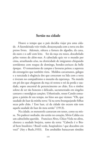 Mano Décio e Paulinho, também linhagens da viola. Como
aroeiras fincadas à beira do banhado, Sá Pereira e Ari Pavão cla-
mavam à moça que se foi: “Deixa a cidade, formosa morena /
linda pequena e volta ao sertão / beber a água da fonte que canta
/ e que levanta do meio do chão...” (9). Talvez à donzela
da mesma travessia, Joubert e Formenti imploraram: “Maringá,
Maringá, / volta aqui pro meu sertão, / pra de novo o coração /
de um caboclo assussegá!” (9).
      Retratando a solidão cabocla, Lamartine e Ary escreveram:
“No rancho fundo / bem pra lá do fim do mundo / onde a dor e
a saudade / contam coisas da cidade...” (9). Encarnando o
campônio arredio diante da amada seduzida pelo transitório das
calçadas, Leonel e Cascata compuseram: “Cabocla, não lhe dou
meu coração / você hoje me quer muito / amanhã não quer mais
não!” (96). E René Bittencourt era só enlevo de um amante
a sonhar: “Sertaneja, se eu pudesse, se papai do céu me desse o
espaço pra voar, / eu corria a natureza, acabava com a tristeza só
pra não te ver chorar”. (99).
      Há o mês tradicional de festas. Ano a ano, nos barrancos
dos subúrbios também reaparecem as flores de São João. E sua
chama alaranjada acende um banzo, uma saudade, desejo irresis-
tível de voar dali: “Quando eu era pequenino de pé no chão / eu
cortava papel fino pra fazer balão” (Lamartine, 9). Com se-
melhante querência, Braguinha e Ribeiro poetizaram: “E o balão
vai subindo, vem caindo a garoa / o céu é tão lindo e a noite é tão
boa. / São João, São João, acende a fogueira no meu coração!”
(9). Em asas da imaginação, outro caboclo se recorda: “Foi
numa noite de São João, junto à fogueira, / que eu conheci a
cabocla mais bela do sertão. / Seus olhos negros me olhavam de
tal maneira / que não mais teve sossego o meu pobre coração!”
(Leonel e Cascata, 96). Em Vila Izabel, outro Rosa lamentou
num último desejo: “Nosso amor, que eu não esqueço e que teve
seu começo numa festa de São João, / morre hoje sem foguete,

                                6
 
