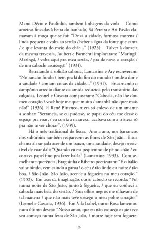 sem retrato e sem bilhete, sem luar e sem violão...” (97). Nos
anos 0, quando mais cruelmente se fez debandada ao asfalto,
Capiba se despejaria em romantismo: “Maria Betânia, te lembras
ainda daquele São João? / As minhas palavras caíram bem dentro
do teu coração! / Tu me olhavas com emoção / e, sem querer,
pus minha mão em tua mão”.
      São vozes donde ressoam raízes de uma nação predestina-
da. Revivem folhas de diários plangentes que se desfazem, como
reclames colados nos muros. Melancolicamente urbanos, derre-
tendo em bocas-de-lobo. Cidade a sós, comandada por vozes
vorazes e frívolas. Nação baldia, distante e à pequena distância
de canções e poesia, ajoelhada ao evangelho de estranhos capi-
tais. Multidões do êxodo, destituídas de ser tão em si. Eia, trem
da vida vai Brasil, solavanco itinerante, longe-perto do sertão!




                               7
 