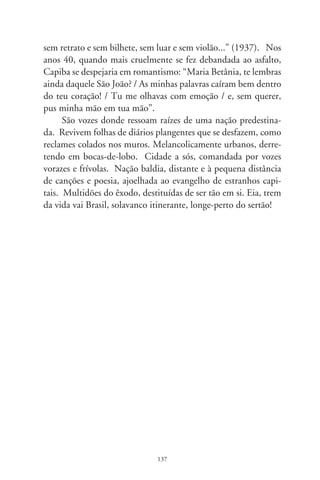 Das flores calmas do ipê

      Tantas vezes me pergunto: por que um sujeito escolado dá
bola pra moda caipira. Não seria subcanção, subliteratura, ex-
pressão rústica duma gente subtudo? O que faz, ingenuamente,
um passatempo simplório, legenda inacabada? Não. O que per-
siste nesses confins do asfalto – explica-me o cronista – é o desco-
munal desapreço e literal ignorância de burgueses acomodados.
Neles pairam os comandos ideológicos e mandatários. Arrogan-
tes, não só desacatam, como tripudiam sobre tudo do despossuí-
do povo. Quase sempre, tais elites não o têm com seriedade ou,
antes, fazem-lhe a guerra de desfeitas, exploração e caçoadas. Ao
mesmo tempo, de costas para os eitos da nação, festejam o que
se realiza no estrangeiro, não se importando se o que lá muita vez
consagram seja uma espécie de “arte sertaneja” das estranjas.
      Somente pra citar alguns artistas de nascença latina – ar-
gumenta o cronista, fazendo indagações –, que tal, só de mara-
vilha, “Amarcord” de Fellini, ou um de seus ramais suburbanos
em “As Noites de Cabíria”? Que tal Pirandello em seus contos
da gente do Sul, no dialeto “errado” do povo? Que tal a ter-
nura do pescador num mundo ágrafo, analfabeto, a ministrar
lições enternecidas a Don Pablo Neruda em “O Carteiro e o
Poeta” doutro poeta chileno Antonio Skarmeta? Será – nova-
mente me indaga argumentando – que a distância, a sonorida-
de doutra língua, a ilusão das cochinchinas distantes levem à
fantasia de um ser ideal, abstraído no espaço e no tempo, e só
por isso admissível no campo fazedor e das criaturas da arte? E,

                                8
 