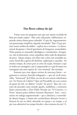 sendo assim, o sertanejo se impõe como por demais concreto
pra freqüentar a imaginação positiva? E o camponês calejado,
tão desmascarado e rés-do-chão pra corporificar-se na primazia
das majestosas artes, auditórios e galerias. Ou seria mesmo des-
prezo, asco, resquício imperial num país pobre comandado por
uma casta insensível e bacana.
     Acatando-se que alguns veios das consideradas belas artes se-
jam apropriação e superação do dizer, sentir e artesania do povo,
que tal as tragédias aldeãs de Lorca, os filmes dos Tavianni, a ári-
da narração de Juan Rulfo, o retilíneo brasileiro de Drummond,
de Graciliano, criaturas soturnas de García Márquez e a lavra
da palavra em tantas sagaranas de Rosa? Seriam eles artistas tão
divulgados, que suas criaturas não pareçam sentidas na limpidez
de um caboclo. Que tal a aspereza incomparável de Güiraldes, o
vozerio pantaneiro de Manuel de Barros, o solilóquio gauchesco
de Borges, as confissões intimistas nos acordes de Manzanero, o
tropicalismo percorrendo léguas em “Bye, Bye Brasil”, a crueza
colorida na teatralidade de Glauber e Tarsila? Que tal as sinfo-
nias nativistas de Villa-Lobos, o piano de Jobim, e as cânticos
de Violeta Parra, Atahualpa Yupanqui, na garganta crioula de
Mercedes Sosa? Que tal o sopro singelo de Renato Teixeira e
Gilberto Gil, as vozes dolentes de Pena Branca e Xavantinho, Zé
Carreiro e Carreirinho, Vieira e Vieirinha e demais diminutivos
portentosos? Que tal Roberto Corrêa, Paulo Freire, Pereira da
Viola... tantos artistas de ornato ser tão sufocados?
     Nesses artistas – argumenta –, quem canta é o sentir soli-
dário, no dialeto de aldeias e lugarejos, com a limpidez desnuda
e crua da linguagem. Condenam os erros gramaticais do povo
e só os aceitam como “licenças poéticas” (ai, que tolice! – ele
suspira). É que poetizam tão fácil que se tornam difíceis para
os que esperam o intrincado das elucubrações herméticas, quase
sempre narcisistas, esnobes e excludentes. Pra quem encontra
dificuldade no simplesmente fácil – cita-me Mário de Andrade

                                9
 