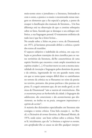 tação” e que a partir do século XIX os textos denominados
crônicas “ostentam, agora, estrita personalidade literária”. O
prestígio dessa espécie de narrativa curta cresceu entre os
escritores, a tal ponto que a crônica tem sido considerada
uma autêntica criação da literatura brasileira. Tem o seu lu-
gar de produção no rádio, no jornal e na revista, aparecendo
mais tarde em livro. Pela concentração de observações que
nos parecem importantes, vale a pena a transcrição de uma
parte desse verbete:
       Na verdade, classifica-se como expressão literária hí-
brida, ou múltipla, de vez que pode assumir a forma de ale-
goria, necrológio, entrevista [sic], invectiva, apelo, resenha,
confissão, monólogo, diálogo, em torno de personagens re-
ais e/ou imaginárias, etc. [...] A análise dessas várias facetas
permite inferir que a crônica constitui o lugar geográfico
entre a poesia (lírica) e o conto; implicando sempre a visão
pessoal, subjetiva, ante um fato qualquer do cotidiano, a
crônica estimula a veia poética do prosador; ou dá margem
a que este revele seus dotes de contador de histórias. No
primeiro caso, o resultado pode ser um autêntico poema em
prosa; no segundo, um conto. Quando não se define com-
pletamente por um dos extremos, a crônica oscila indecisa
numa das numerosas posições intermediárias.
Depois de muito bem caracterizá-la e de louvá-la, como se
viu, resvala numa contradição ao dizer que se trata, afinal,
de um “produto literário inferior”.
Em A crônica: “O gênero, sua fixação e suas transforma-
ções no Brasil” (Org. da Fundação Casa de Rui Barbosa, de
99), o capítulo mais importante é sem dúvida “A vida ao
rés-do-chão”, de Antônio Cândido. É incrível, entretanto,
como um grande crítico como ele não consegue fugir à falta
de tradição de estudos sobre a crônica, valendo-se da faci-
lidade da repetição invertida para dizer a mesma coisa no

                       
 