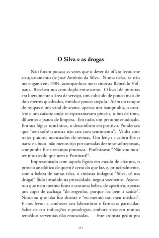 ficar com algumas bulas, ao que o artista assentiu. Garantiu que
possuía estoque dos mesmos medicamentos e até os receitava aos
amigos. Passou a enumerá-los. Quando estava pintando e fi-
cava nervoso, muito emocionado de se lembrar do sertão, bebia
um gole de um lenitivo preparado na noite anterior: um com-
primido de Lexotan, diluído num copo d’água. Explicou que
“serve pra relaxar, porque não é brincadeira o que a gente passa
nervo com este ramo da arte, Deus me livre!”. Pra combater
toda espécie de micróbios, “porque a cidade de São Paulo é um
inferno de poluída”, ingeria, uma vez por semana, num só dia
e alternadamente, uma caixa dos antibióticos Gantrisin ou Bac-
Septin, repartidos em porções de três cápsulas, ao acordar, antes
do almoço, da janta e ao deitar-se.
      Além de outros medicamentos circunstanciais, e como com-
plemento nutritivo, Silva tomava diariamente um comprimido
de Gevral Super e outro de Endo-Geriol, este último indicado
nas perturbações do período pré-senil. Com aparente disposi-
ção, seguia tal dieta há muitos anos. Indagado se não considera-
va insensatez o uso de tantas drogas, respondeu: “Os médico e a
crítica diz que eu tenho parte com o diabo, e sou um fenômeno.
E atualmente já provaram, tintim por tintim, que tou criando
uma nova escola na arte. Chama-se arte da pesada!”. Passou em
revista os quadros antigos que não vende por dinheiro nenhum,
e os da mais recente safra, expostos com orgulho no espaço que
toma, de baixo até encima, as paredes do apartamento. Ficou a
admirar o auto-retrato “Viva o Silva e morra as Bienais”. E co-
mentou soberbo: “A bienal queria a minha caveira, mas eu fiz a
caveira deles. Que azar, foram mexer logo comigo!” Parou frente
de uma tela em que inscrevera: “Sou artista da pesada e lou-
co. Os urubus são meus irmãos. Só pinto o Brasil de ontem”.
Noutras, liam-se: “O capeta é um grande amigo”; “minha vida é
um paraísso”; “tenho medo”; “guem me engana fica enganado”;


                               
 