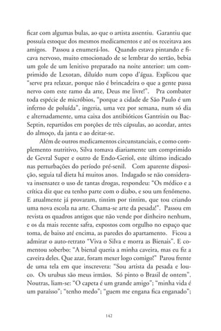 “gosto de pintar as mulheres gostão do meu dinheiro”; “viva os
rabos de saias”; “guem gosta de mim sou eu mesmo”.
     Solene, atropelando sonhos, José Antônio assegurou que
retratava os nus femininos “com modelos ao vivo, contratadas
por hora, como os grandes crássicos”. Mas “os auto-retratos
de mim mesmo eu pinto de cabeça, lembrando do que sou”.
E, aos olhos do curioso cineasta, persistiu ufano e saudosista,
a remexer os novelos do passado. E a elogiar os predicados de
sua nova e doce musa Graciete. E a considerar uma droga a
pintura atual que não fosse sua. Tudo, tudo, passeando pelos
cômodos de si, palco improvisado da glória ungida pela loucu-
ra dos deuses. A pelejar num cavalo de madeira soltando faíscas
dos cascos e das ventas, entre as cortinas dos sete mil cabedais,
no apartamento da rua Tenente Azevedo, São Paulo, Brasil.
Eis o Silva, alegre figura, desfolhada – quem sabe? – doutro
romance de cavalaria (909-996).




                               
 