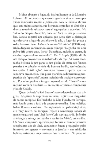 de aculturação nacional, ditado pelo fervor dominante dos con-
quistadores brancos, esse “bicho-papão” é um menino negro.
Como identidade brasileira, agregaram-se-lhe tintas sombrias de
inferioridade racial e preconceito.
     Na ficção folclórica, entidades sobrenaturais são estranhas e
zoomórficas; o Saci é um garoto mesmo, magrelo e negro. Ima-
gine se seria concebível, no fetiche brasileiro, um menino da cor
branca vivendo no meio dos bichos, aleijado, vicioso, desumano,
assustador e demoníaco! Toda lenda tem um fundo de verdade.
É necessária uma abordagem crítica do assunto, com discerni-
mento histórico, humanitário e sociológico. Racismo e discrimi-
nação se escondem sob máscaras imprevisíveis. Parece-me que
“criar sacis” é fomentar o sentimento retrógrado do barbarismo
de que não vamos esquecer: a escravidão. Melhor deixar que
“pequenos demônios” nos venham visitar em nossa pesada cons-
ciência, agonias de recordações ancestrais, e em noites de pesade-
los das infâmias do passado.




                               6
 