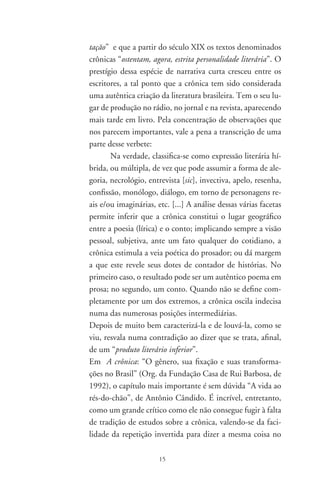 mesmo parágrafo: “A crônica não é ‘um gênero maior’” / “a
crônica é um gênero menor”. Ainda bem que, logo a seguir,
rompe o círculo vicioso do maior / menor e nos oferece
estas preciosas observações:
Por meio dos assuntos, da composição aparentemente solta,
do ar de coisa sem necessidade que costuma assumir, ela se
ajusta à sensibilidade de todo o dia. Principalmente porque
elabora uma linguagem que fala de perto ao nosso modo
de ser mais natural. Na sua despretensão, humaniza; e esta
humanização lhe permite, como compensação sorrateira,
recuperar com a outra mão uma certa profundidade de sig-
nificado e um certo acabamento de forma, que de repente
podem fazer dela uma inesperada embora discreta candi-
data à perfeição.
Mais adiante percebe a relação de crônica e poesia, e escreve
que “a crônica está sempre ajudando a estabelecer ou restabe-
lecer a dimensão das coisas e das pessoas”. E que, em vez de
mostrar o grandioso e o pomposo, “pega o miúdo e mostra
nele uma grandeza, uma beleza ou uma singularidade insus-
peitadas. Ela é amiga da verdade e da poesia nas suas formas
mais diretas e também nas suas formas mais fantásticas, — so-
bretudo porque quase sempre utiliza o humor”. Faz o elogio
da crônica (especialmente as de Drummond, Rubem Braga,
Fernando Sabino e Paulo Mendes Campos), acrescentando
que Num país como o Brasil, onde se costumava identificar
superioridade intelectual e literária com grandiloqüência e
requinte gramatical, a crônica operou milagres de simplifi-
cação e naturalidade, que atingiram o ponto máximo nos
nossos dias.
O ensaio-crônica “Os dias que passam”, de Lêdo Ivo, é uma
oportuna e ambiciosa discussão sobre a crônica na literatu-
ra brasileira. O escritor ataca e, ao mesmo tempo, elogia a
natureza e estrutura da crônica, procurado vê-la por todos

                      6
 