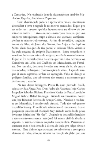 dia foi operário. Nas veredas do tempo, um atende pela ilusão de
lorde inglês; o outro, pelo apelido de senzalas e cortiços. “Mu-
dam-se os tempos, mudam-se as vontades...” Eia, vasto mundo
e o sincretismo de estranhas fusões; eia, o velho planeta das aco-
modações venais e ordinárias! Eia, estirpe dos apelidos incríveis e
ardilosos, que enxameiam nos meandros intestinos de um país!
      Tal sesmaria tem seu hino bordado em tom sentimental:
“Escrevi teu nome neste meu lencinho, que tanto estimo, branco
por inteiro: Isabel de Lourdes Souza Admertides da Fonseca e
Silva de Leão Monteiro. Hoje olhando o lenço sei porque que é,
que o nosso amor há muito tempo que não deu mais pé, é muito
nome pr’uma só muié, e pra esse seu criado que atende por Zé”
(Wanderley Doratiotto). Zé, que tem a si na virtude dos olhos,
de déu em déu... Zé-ninguém. Dos Anzóis.




                                
 