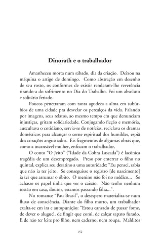 poderes, maldito mundo, malditas pessoas como eu que não fa-
zem nada... Tenho sede de ter ordenado, de ser suficiente e pôr
comida e teto, remédio e educação dentro de casa! Eu matei
meu filho! Não roubei leite, não esfaqueei o dono da farmácia
pra ele viver. Maldito seja eu, pai desnaturado!”.
      “Enigmalião” romanceia o dia-a-dia duma escola. Em dada
passagem, o velho bedel tem um choque de estranhamento. Su-
til, a narradora enfatiza as dificuldades para a ascensão dos dis-
criminados: “Seu termostato controlador de mensagens acaba
de detectar algo novo e a resposta é uma referência de sinais: a
professora era preta”.
      Confessional e íntima é “Memórias da Menina do Povo”.
Lírica e comovente, são flashes de relações familiares, júbilos e
sobressaltos. É a voz da escritora-menina, amante dos estudos:
“No dia primeiro, o pai chegou cedo do serviço, chamou o Ra-
miro. Foram à cidade comprar o dicionário. Era uma boa no-
tícia, ficamos esperando o livro que tinha custado tantos dias
sem pão”. Sublimando o saber como evento mágico, exclama:
“chegou embrulhado em papel azul”.
      A novela juvenil “Totó Piruleta”, avessa dos contos-de-fada,
é uma cruel evocação das tiranias. Narrada na percepção dum
garoto de vila, mostra como a brutalidade de um amestrador de
bichos se projeta na família: “D. Cecília também usava carra-
na! Uma carrana invisível que seu Quinca empurrava pescoço
abaixo. Rasteja! Fiquei assustado. Ela vivia sangrando, só que era
sangue invisível”.
      Minha amiga tinha o condão dos ensinadores: alumiava o
escondido (Dinorath do Valle, 96-00).




                               
 