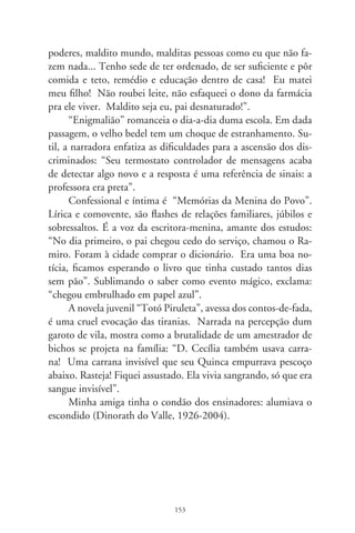 Os filhos de Antônio

      Antônio comeu o pó do cerrado em Buriti Alegre. A enxa-
da, de cujo aço brota o mantimento, está afiada pra lua crescente.
Ao roçado dão nome “Fazenda Catonha”, afetividade goiana,
espremida em latifúndios. Chegam os filhos Rubes, Delma, De-
lúbio e Carlão. “Ai de quem maltrate gente minha! Se vê feio
comigo.” – rumina o velho e lambe a paia do cigarro. O almoço
é de festa: galinha caipira, lagarto recheado, peixe, salada de pal-
mito, cerveja e guaraná. Naquelas horas, longe dali, determina-
va-se: o aniversariante seria expulso do partido.
      Delúbio sorri com boca fechada, escondendo a dentição irre-
gular. É que vieram uns amigos do interior. Com voz anasalada
e sonsa, o português esculhambado denota o berço de quem ficou
na cartilha do ABC e gritou que o povo unido jamais será vencido.
Fez coisa errada pra burro, talvez em nome da “causa revolucioná-
ria”. Tomou para si o peso dos pecados e o espinho traiçoeiro do
pequi: o companheiro Lula diz que não sabe de nada. O camarada
Zé, idem; Genuíno, que evaporou, também; o frisson Marta e
Favre, psiu! O samurai Gushi... quem? Palocci em redondilhas,
afeito à medicina, decerto imagina que dólar cai do céu.
      Sem delações ou chantagens, virou pinga da brava mastiga-
da com torresmo. Tesoureiro do dinheiro escuso, suscitou gar-
galhadas, bajulações, fez a classe operária ir ao paraíso. Antônio
Soares não acredita nas blasfêmias contra o filho, orgulha-se dele,
bonito, terno azul, televisão. Ao pai, explica meio acanhado:
“Se eu ser expulso, fui”. É a vida.

                                
 