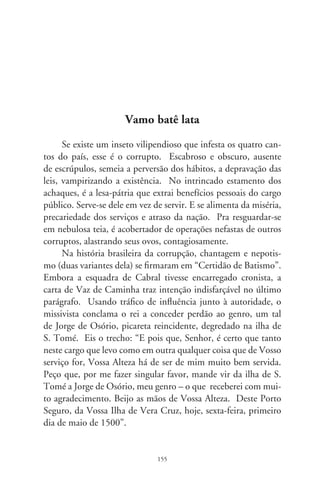 Germinados das rebordas, há os corruptos nanicos a surrupiar
migalhas nalguma repartição; há os tubarões vorazes, provinciais e
mundanos, cometendo improbidades, corrompendo histórias de
vida. Na recente marcha republicana, um chefe de governo foi en-
xotado com mãos enlameadas; o seguinte, principesco e diplomado,
recomendou que esquecêramos do que houvera escrito e literalmen-
te deu dinheiro a tribunos em troca do poder. O atual, retirante,
ágrafo e severino, deixou claro que devêssemos olvidar do que disse.
Atacado por acefalia que desnorteia o próprio cinismo, começou
por declarar que nunca fora um militante de esquerda. E, assim,
imaginando despegar-se da aura combativa que o trouxera à glória,
convida trapaceiros ao desjejum em palácio, bajula-os como pedes-
tais da pátria, premia-os com verbas e cargos alegando pressupostos
de governabilidade. Ex-parlamentar atarracado em carrancudas
barbas, negaceia sua voz em plenários, uma das quais mencionada
pelo artista – uma cantiga em forma de rap, gravada há dez anos:
“Luiz Inácio falou, Luiz Inácio avisou: são trezentos picaretas com
anel de doutor. Eles ficam ofendidos com a afirmação, que reflete,
na verdade, o sentimento da nação. É lobby, é conchavo, é propina
e jeton, variações do mesmo tema sem sair do tom. Brasília é uma
ilha, eu falo porque sei, uma cidade que fabrica sua própria lei” (de
Herbert Vianna, no disco “Vamo Batê Lata”, 99). Hoje, mobi-
liza velhos amigos e o arsenal de convivas de segunda ordem para
abafar a conspurcação dos mesmos picaretas.
      Que faremos além de sentir engulhos; como reagir a vilões
escudados por adiposas barrigas e prerrogativas? Ah, argaman-
déis da esperança, enxames rasando horizontes do charco e que
leis não os alcançam porque foram feitas a fim de acobertá-los!
Ah, balconistas das tramóias, corretores do embuste, artesãos da
fraude, espoliadores que aniquilam a nação! Nós os esconju-
ramos como espólios duma corrompida carta batismal! E por
engendrarem noites assim como esta, tão faltas de poesia. Que
nos escutem: vamo batê lata!

                                 6
 