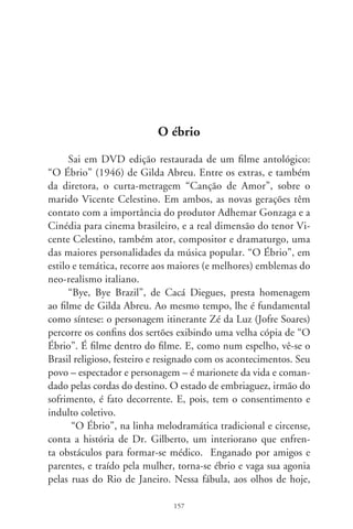 passado e presente, campo e metrópole se contrastam. E esti-
mulam reconhecimentos. A platéia se condói do personagem.
Sendo anteriormente “um vencedor”, simboliza “o que alme-
jaria ser”. Padece com a derrocada de Dr. Gilberto (é comum
a identificação com o sofrimento dos “superiores”). E essa é a
chave da interação sentimental com o agônico protagonista e
suas desventuras.
      “O Ébrio” impõe uma equação relutante entre o emotivo
simplório e rural de nossa história e a modernidade postiça de
um país que começava a desenraizar-se. No enredo entrecruzam-
se três focos: o cinema como imagem, o de uma voz narradora
explícita e o dos monólogos musicais do personagem. O clímax
desse feixe é a canção-título: “Tornei-me um ébrio e na bebida
busco esquecer / aquela ingrata que eu amava e que me abando-
nou. / Apedrejado pelas ruas vivo a sofrer, / não tenho lar e nem
parentes, tudo terminou....”.
      A obra de Vicente Celestino, rica e espessa, inclui opere-
tas, teatralizações de autores líricos como Bizet, Verdi e Puccini,
canções e filmes de notável empatia. Muitos críticos sequer o
citam; por expressar símbolos “do povo” consideram-no prosai-
co e cafona. Nossa tendência a desmerecer o que é nosso refere
a “O Ébrio” com ares de deboche. Isto são sinais de insensibili-
dade e estreiteza intelectual.
      É desse país autêntico que Cacá Diegues se despedia em seu
“Brazil”, dando-lhe um simbólico “bye, bye”. Eis a contradição:
preferimos o pretensamente chique e estrangeiro ao radicalmen-
te nosso. “O Ébrio” restaurado é um luxuoso empreendimen-
to. Faz-nos repensar um filão de identidade brasileira e que não
pode ser ignorado. Taí um precioso mimo de natal.




                                8
 