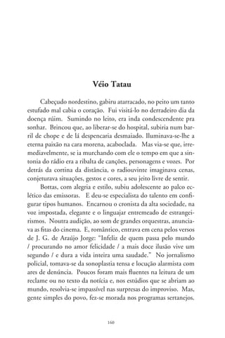 Herdou de Zacarias Fernandes do Valle, da antiga PRB-8, seu
personagem mais querido: o Véio Tatau.
      No imaginário, a “Fazendinha do Véio Tatau” era transmi-
tida dum lugarejo incerto da roça. No fundo sonoro, vozes de vi-
zinhos que passavam e o barulho incessante dos pássaros, bichos
e criações do terreiro: galinhas, porcos e cachorros. O animador
era um velhote assanhado de esperteza, às vezes ranzinza, às vezes
gagá, ralhando ou pedindo favores às crianças. Amante do pito
de paia (Bottas nem era afeito aos cigarros), tossia fundo, pigar-
reava e, arfante, suspirava no cansaço da velhice. Inventando
palavras num dialeto de sertão, anunciava a hora certa (“pra mor
de desorientá o povo”), badalando colher num fundo de panela.
Como no palco de costumes caipiras, atava-se a outros persona-
gens pelos laços de família, da amizade e compadrio. Eram, no
humor ingênuo, “Isidoro Nortista, cumpade de batizamento dos
meus fios bãozinho – o Chiquinho Capeta e a Cidinha Satanais
–, a cumade Marculina, minha esposa-muié, o veio Amanço,
meu avô de crismação, o cumpade Zeca Gome, corcunhado do
meu irmão, o cumpade Dudu, e a cumade Gerulina que tamém
é corcunhada da cumade Totonha...”. Vez em quando, com a
própria voz, tais criaturas vivificavam quadros do programa.
      Bottas foi idealizador e apresentador da “Porteira do Oito”,
programa regionalista da TV Record. Pioneiro na televisão na-
cional pela ambientação rural no Centro-sul, ali se revezavam
o artista consagrado e iniciantes como Chitãozinho e Xororó.
Porém, nascido e criado no rádio, não deu certo na TV. Sua
figura jovem frustrava o desejo imaginário do radiouvinte. Via-
se, no realismo das imagens, o viço de um moço arremedando o
velho sedimentado na imaginação. Além de locutor, radioator e
repórter, Tatau atuou na mais antiga companhia teatral da cida-
de, o GTR, comandado por Nélson Castro. Foi ator do faroeste
“Trama de Sangue” (96), acompanhado doutros loucos pelo
rádio como o Toledo, o Ziroldo, o Amêndola... Filmado por

                               6
 