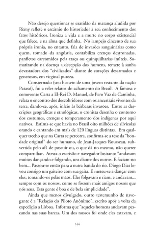 apanhou dois que trouxe ao Capitão-mor, para que ele soubesse
que gente eram. Os naturais ficaram muito contentes e maravi-
lhados das coisas que lhes haviam sido mostradas.” Repara que
“eles entravam no mar até aos peitos, cantando e fazendo muitas
festas e folias. No outro dia voltamos à terra em busca de lenhas,
e os naturais vieram conosco para ajudar-nos”.
      Por fim, busquei uma correspondência menos conhecida,
de Joan Farás, físico e cirurgião da esquadra de Cabral. Nela,
informações astronômicas esquadrinhavam aos interessados de
Lisboa as sendas marítimas de chegada à Terra de Santa Cruz.
Pela primeira vez é descrita constelação do Cruzeiro do Sul.
Solta no espaço, a cruz magna e bela do Sul – cordão umbilical
do amor, do suplício e da fé – seria o alento sagrado de um país
e, por discórdia, o traçado a apontar do infinito outros enredos
de infames histórias: as invasões bárbaras que se deram à terra
ambicionada. Guiadas pelos luzeiros do céu, naus ambiciosas
e lascivas penetraram planícies, florestas e montes. E, na roti-
na do massacre, sem bombas, nem câmaras de gás, dizimaram
inocentes corações.




                               6
 