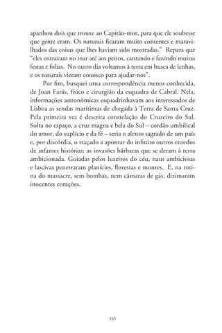 Anjos caídos

     O diacho é negra pulsação no coração dos povos. São len-
dários os seres angelicais e santificados do cristianismo; o tinho-
so, ao contrário, é mítico, e sobrepassa os tempos e confins do
mundo, fincado na raiz das trevas. Demonstra-se em aparência
na figura de um jovem sagaz, falastrão, atrevido e bonito. Mas,
despido de ardilosas metamorfoses, o demo é meio homem,
meio cabra, orelhas pontudas, chifres e asas e a ponta da cauda
bifurcada. Denomina-se Mefisto, Satã, Capeta e Demônio. ...E
Lúcifer – o que carrega a luz. Vive no mundo inferior, porão
dos ínferos: os infernos. Anjo rebelde precipitado no abismo,
pai da mentira, da fraude e da calúnia, príncipe das tentações
malignas, vieram a ser também diabólicos os humanos que com
ele pactuam. Estes que nascem da terra, e corporificam o mal,
formam a caterva de indivíduos inescrupulosos, usurpadores, ve-
nais e charlatães.
     Gastaria sete palmos desta crônica sombria a enunciar no-
mes que o identificam. Contudo, é mal-agouro pronunciá-lo.
Assim, o coisa-ruim e os humanos pactuados, os aludimos como
o cujo, o mofino, o sujo e arrenegado, o futrico, o caneco e o
canheta excomungado, o cão, o temba, o catingudo e tisnado, o
labrego, porco-sujo, belzebu e condenado, o sarnento, o coisa-à-
toa, o mofento e desgraçado. E, tido como a extremidade infe-
rior dos bichos, atende por pé-cascudo, pé-de-cabra, de gancho,
de pato, de peia... Foi ele que, emergido das trevas, atentou o


                                66
 