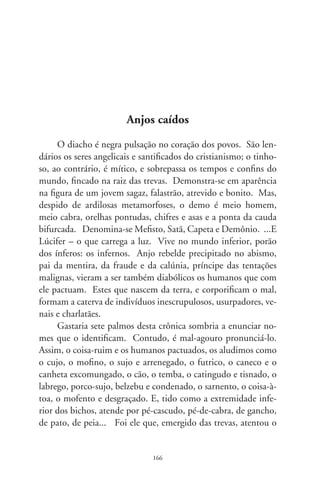 filho de Javé, a todos os profetas e aliados do bem, pra puxá-los
ao reino das sarjetas, dos bueiros e abismos.
      Entre os comuns mortais, são inumeráveis as encarnações
reais ou imaginárias do dito-cujo. Talvez engendrado nos cafun-
dós antigos da alma – a tragédia de Adão –, o personagem Dr.
Fausto é um desses cabrões conhecidos há séculos. Em carne
e osso, deve ter sido um astrólogo chamado Johanes Faustus,
que teria vivido entre os séculos XV e XVI. Pactuado com o
sobrenatural e desfrutando da fama de adivinho pela invocação
dos espíritos, viveu entregue à enganação e prazeres da mesa,
do dinheiro e do prestígio. Freqüentou anteriores livros, mas
em Goethe, o drama faustino se desenha numa das maiores
inspirações da criação universal, comparada ao Quixote, Pietà
e Monalisa. Revelando a zona sombria da consciência, sobre-
vive nos folhetos de feira, no lenho dos figureiros, nas letras
de Thomas Mann, em todos os recantos e, entre tantos, em
Eça, Machado e Pessoa. Simboliza a face torpe, a soberba e
ambição insaciável de aniquilados viventes. É encarnação da
duplicidade de conduta, do pervertido, daquele que, nos códi-
ces do passado, vendeu a alma a troco da fama, conhecimento
e juventude. Nos tempos atuais, em que a acumulação de
riqueza é templo dos soberbos, e se traduz na forma fria de
escrituras e dinheiros, a tragédia de Fausto exprime o destino
do condenado à noite sem remédios, à angústia insondável do
mundano. Simboliza a indústria do insulto a insuflar o malig-
no sobre os campos e cidades; exprime o que se veste do poder
do capital e decreta embargos criminosos, obscenas transações,
instiga a lei do mais forte entre os mortais, a discriminação e
o medo. Alicerçado nos baixos instintos, Fausto convalida a
sina do pobre-diabo esvaído do entendimento, que corrompe a
vida, tingindo-a com o negror vil da traição e da mentira.
      Eis o maligno, imaginário ou transitando entre nós, excel-
so ventre da maldição, a encharcar tapetes de cortes, palácios,

                               67
 