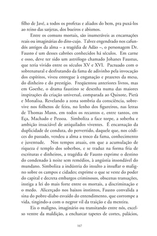 câmaras, cartórios, bordéis e repartições públicas. Eis os ignotos
ladrões, rapinóias declarados, chantagistas zurros, faustos cum-
pliciados, convictos e impunes, a vagar despreocupados pelas
frestas da existência! Ah, quantos conglomerados, quantos ban-
dos, quantos espertalhões acima da suspeita infestam pequenas
e grandes sesmarias! Risonhos e apessoados, nomeados ou elei-
tos, travestidos em políticos, legisladores, escroques e doutores,
fazem da alma satânica o portal de suas vidas. Anjos caídos e
desconsolados, definham a cada ato da demônia comédia que
protagonizam. Definham! – repito. Tudo em razão de uma sen-
tença escrita nos tempos: para além dos demônios e dos pobres
herdeiros de Fausto, um deus – o incenso d’alma – sobrepaira
pelas sendas do mundo e, nesta terra do sol, comanda o assopro
imensurável da justiça, força imortal da ética e da virtude, pere-
ne, redentora e singularmente bela. Chô, corruptos!




                               68
 