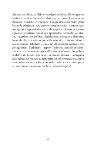 Vós fumáveis

     Respiramos o horizonte embaçado das guimbas e bitucas.
Carteiras de cigarros expõem fumantes com moléstias vasculares,
cardíacas, o enfisema, a agonia asmática e o pulmão defumado, o
câncer em tenebrosas metástases, membros amputados, necroses
e dentes podres, a impotência, o bebê entubado, o natimorto da
gestante viciada e até o roedor estatelado por efeitos do arsêni-
co inalado por fumantes. O Ministério da Saúde adverte; seus
mandantes nada fazem: a fome tributária urra mais que a etique-
ta. Hipócritas da virtude, escondem-se por detrás de um fingido
respeito à liberdade e livre-arbítrio. Na outra ponta, a fabricante
de cigarros encarta em seus maços singular aviso, dissimulando
a vontade em difundir os malefícios de fumar. Ah, cinzenta ple-
nitude dos cinismos! Se essa peste é tão a causa da ruína, por que
não a incriminam ou cessam de fabricá-la?
     Em eras remotas, o cigarro tinha o dom de afugentar os
maus espíritos. Em sagradas pajelanças, guerreiros recebiam lufa-
das de fumo exortando a força e a coragem. Fumar simbolizava
comunhão, o cachimbo da paz, pórtico de enlevo para os céus,
nos luares de todos os sertões. Curandeiros presidiam cultos uti-
lizando-se do tabaco, e o fumo e seu incenso irmanavam cânticos
e danças em litúrgicas bênçãos. Exaltando seus vigores curativos,
Manuel da Nóbrega escreveu que Deus remediou nossas difi-
culdades “com uma erva cujo fumo muito ajuda à digestão e a
outros males corporais, e a purgar a fleuma do estômago”. Os
tempos transitaram no infinito, na toada lenta com que fomos

                                69
 