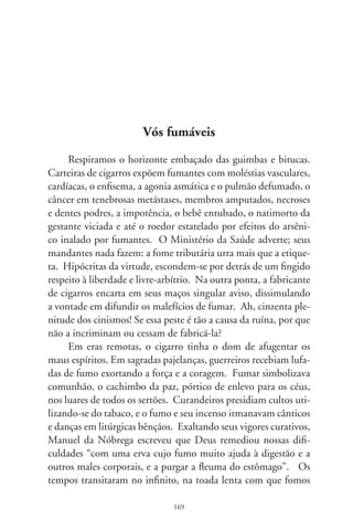 habitar cidades. Num quarto de Lisboa, defronte da tabacaria, Fer-
nando Pessoa celebrou a evasão das atribulações modernas: “Sabo-
reio no cigarro a libertação de todos os pensamentos. Sigo o fumo
como uma rota própria, e gozo, num momento sensitivo e compe-
tente, a libertação de todas as especulações e a consciência de que a
metafísica é uma conseqüência de estar mal disposto”. Em solidão,
deita-se para trás na cadeira e sorve seu cigarro, pensativamente: “...
se eu casasse com a filha da minha lavadeira, talvez fosse feliz!”.
      Há poucos decênios, o cigarro era o fetiche inofensivo, ca-
ramelo de hortelã. Era a atmosfera fumarenta e atopetada do
jazz, conjurando a sorte e futucando as emoções. Fumar seria
então um hábito elegante. Piteiras de madrepérola se faziam
sedutoras e grã-finas, como as noites do cinema. Astros e estrelas
degustavam seu aroma incrementando galanteio e charme às fá-
bulas vividas. Cantava-se, beijava-se fumando. Um balé sensual
de fumaça enrodilhava a mente e, no devaneio encantador dos
enredos, sonhamos... tornamo-nos agora.
      Justificando o fim, premeditando os meios, o fetiche do lu-
cro industrial sugou essa doidice. Incrementou no cigarro mil
poções ardilosas, decretando o aprisionamento físico e moral,
escravizando criaturas a seu jugo devasso. Na morbidez e estalão
do sistema vigente, o tabagismo é bem-aventurado, conveniente
tentáculo da dominação. Gera uma corrente de colocações que
entrelaçam ofícios dessemelhantes como o de lavradores, farma-
cêuticos, papa-defuntos, e do escritor das sessenta e seis tragadas
desta crônica. Movimenta bilhões na mercantilização do fumo
e seu contentamento fugaz. Governos se deleitam, gananciosos
vampiros da arrecadação. Ele fumará, e vós, enfeitiçados, fu-
máveis. Na boléia dos anos, o misterioso cigarro, o fascinante
cigarro, o romântico cigarro, esse inimigo nº  encarna a bagana
da ironia, flâmula que tremula em nosso tempo. Submissos, nos
comprazemos, azedos de nicotina, rindo da maldição, esgoelan-
do vivas nos estádios.

                                  70
 