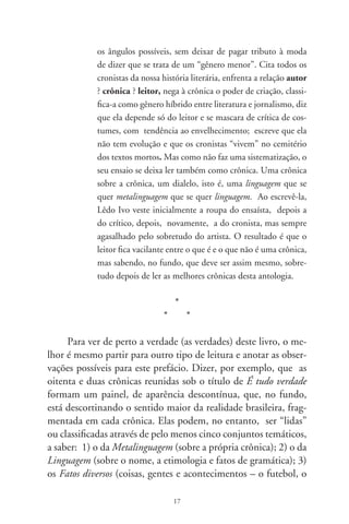 índio, o cosmonauta de Bauru); ) a Política (a anistia, a tortura,
a corrupção e o desgoverno); e, o que mais ocupa a atenção do
cronista, ) As Artes (as coisas artísticas: cinema, pintura, música
– sobretudo a popular – e, no fim de tudo porque presente em
tudo, a literatura). É certo que esta classificação não é rigorosa e
não exclui a possibilidade de um texto se relacionar também com
dois ou três outros conjuntos. É apenas um método um tanto
didático para não me perder entre tantas crônicas, muitas delas
verdadeiramente deliciosas, pois garanto que as provei.
      ) Metalinguagem — A partir da crônica que dá título ao
livro, pode-se captar como o autor vê o gênero em que escreve
e como sublinha a sua função (a da crônica), dizendo e não di-
zendo, numa linguagem que sugere mais do que está enunciado.
Assim logo de início diz ele que “A diferença do historiador e o
cronista é que, enquanto aquele faz o possível pra contar a história
no traço dos fatos, este cozinha os fatos no pulsar das emoções. Previ-
no: não é o que se verá neste escrito, que se pretendia uma crônica,
pois, rigorosamente, é tudo verdade”. Seguem-se então a simples
exposição dos fatos, acrescida de comentários irônicos sobre a
propaganda eleitoral e sobre os nomes e apelidos com que se ves-
tem os candidatos a vereadores. Todos eles se dizem “abnegados,
arautos impolutos do decoro, ardorosos defensores do interesse coleti-
vo. Enfim, a casta que faz ouvir do povo heróico o brado retumbante
da dignidade e da fé. Ou não?” Não precisa dizer mais nada: é só
expor os fatos; o leitor já está preparado para perceber o não-dito
da ironia que vai surgindo de cada parágrafo.
      Esses apelidos levam diretamente às observações sobre )
Linguagem — às preocupações com a gramática e às crônicas
sobre nomes e sobrenomes, chegando a vasculhar as etimologias
de alguns. Aí estão para comprovar os textos que se denomi-
nam “Caras e nomes”, “Ruas e nomes”, “Sobrenomes apelidos”,
“Adocicados pronomes”, Telemarketing e aporrinhações”, “O
professor Miziara”, além dos que se denominam “Sagaranas só

                                  8
 