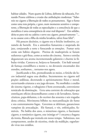 Adocicados pronomes

      Diz-me o cronista que, em criança, ensinaram-lhe portu-
guês na verve refinada de Camões e padre Antônio Vieira. Disto
sucede que, quase tudo o que aprendia na escola, e lhe exigiam
em severas sabatinas, era diferente do que se ouvia nas ruas, no
falar cantado do populacho informe. A língua do povo, grosseira
e rude – sentenciava a mestra em sua cruzada civilizadora –, não
passaria de um burburinho tolerável, proibido em corredores de
ateneus e na literatura. Pra situar-me na história – explica o nar-
rador –, sonhava seus sonhos de infância em ruas de arrabaldes,
casarios baixos de duas águas, tais e quais capelas perfiladas, caia-
das de esperança. Foi quando se deu conta das tantas pedras no
meio do caminho, transformadas em rochas de basalto pela ínfi-
ma tarefa de se tentar inverter a ordem dos nomes e pronomes.
Compreendeu que tudo era difícil, pois, contradizendo o poeta,
mudam-se os tempos, mas nem sempre se mudam as vontades.
      Ah, pois, que crueza, que vontade de nada, que perda de pa-
pel o desvario desta crônica! Em melancolias, Machado de Assis
selaria seu enredo derrotista: “O homem é um caniço pensante.
Não; é uma errata pensante, isto sim. Cada estação da vida é
uma edição, que corrige a anterior, e que será corrigida também,
até a edição definitiva, que o editor dá de graça aos vermes”. Eia
o livro da vida, relação sumária de nomes e pronomes que mor-
rem com seus donos! Poria aqui o fim a meu texto...
      Mas, saiamos do latifúndio de amarguras – convida-me o
cronista. A força da lua é por demais crescente e, na manhã,

                                 7
 