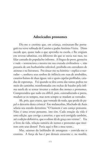late um sol agasalhante. Ademais, a bondosa professora de pro-
nunciadas olheiras – que os céus a tenham entre arcanjos! –, era
devota da virgem e o único órgão em que tocou foi duma igre-
ja. Pudera, não se iria imiscuir no profano das vilas, na língua
lanhada de plebe. Ele é o leste, conforta-me o cronista, e por
mais que do povo tripudiem, resiste em altivez. Ele é a nação
coloquial e festeira, no linguajar instintivo. E, sentindo-se assim
povo-menino, viu-se como um bicho genuíno e nacional, cro-
nista que aprecia um certo português errado. Lembra-me que
Gilberto Freyre escrevera que o amaciamento da língua lusa se
deu pelo contato do escravo negro com a criança branca. Daí o
falar criativo do povo, rude e terno, e que desmancha na boca.
      Manuel Bandeira, arremedando o português macio duma
escrava, faz São Pedro responder: “Entra, Irene. Você não pre-
cisa pedir licença”. Ora, como! – se escandalizaria em regras
a gramática – combinar um verbo em segunda pessoa a um
pronome em terceira. Por natureza soberana, o padrão culto só
aceitaria o infeliz e autoritário “entre”. E, sendo assim, nunca
poderia uma preta receber o convidativo e adocicado “entra!”,
abrindo-se-lhe o portal do paraíso. Conta-me o cronista: ela
me disse assim – a referida professora –, que pronomes pessoais
atraem pronomes átonos. Mas Lupicínio Rodrigues escrevera:
“Ela disse-me assim, tenha pena de mim, vá embora. / Vais me
prejudicar, ele pode chegar, tá na hora!”. E, convenhamos,
nada mais certo que o pretenso erro. Quem poderia esperar
que uma mulher fosse atinar em colocações pronominais, no
instante aflito de um flagrante? Raios partam, ou infeliz trai-
dora, ou desditosa gramática!
      No consenso proletário e macio de nossa língua, disse um
menino trepado na porteira: “toca o berrante, seu moço, que é
pra mim ficar ouvindo”. Pela regra, “mim” é a forma oblíqua
de “eu”, empregado como complemento e objeto da frase – ensi-
nava a professora. Mas o menino, decerto imbuído pelo estilo de

                                7
 