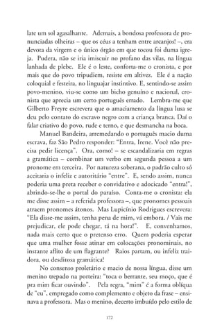 seu povo, deu forma oblíqua ao sujeito, e tudo ficou tão delica-
do e nos conformes do afeto. No “erro”, o retrato sociológico
da amizade, conciliação e ternura. Em “Duas Cartas”, cateretê
de Zé Carreiro e Carreirinho, diz um caboclo lamentoso que
o “meu bem desprezô eu”. Que primor estético de solidão e
carência, que amargura encalacrada num coração caboclo, que
virada de página de um sensabor urbano (me desprezou) para
a essência do rural (desprezô eu)! O certo do anzol é ser torto
– arrematou o cronista. E teimando-se erudito, fez-me a ci-
tação de Gonçalves Dias: “não se repreende num povo o que
geralmente agrada a todos”. Compreendi que a crônica que
me ditara, adocicando pronomes, era de fato uma parábola.
Parábola da concórdia e tolerância.




                              7
 
