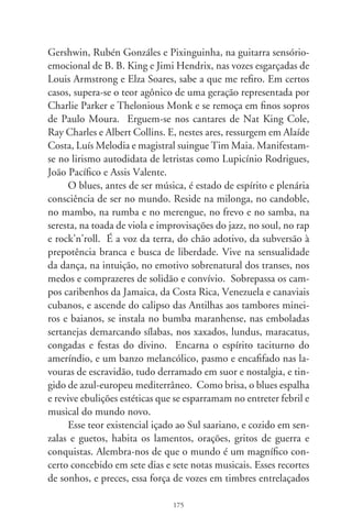 almeja naturalmente um ponto de perfeição, a plenitude sen-
sível, mediação entre o conhecido e o misterioso, comunica-se
com os ermos além deste mundo e que nos explicam.
      Em todos os recantos e modulações da nação realiza-se
esse mágico acordo entre corpo e alma, entusiasmo e querência.
São saberes espontâneos e dolentes de grandes intérpretes etno-
lógicos, artistas “com o povo”, como Naná Vasconcelos, João
Mulato, Ângela Maria, Luiz Gonzaga, Jamelão, Tião Carreiro,
Monsueto, Pardinho, Sandra de Sá, Nélson Sargento, Johnny
Alf, Jorge Ben, Seu Jorge, Donga, Itamar Assumpção e Adauto
Santos. E Pena Branca e Xavantinho, e Clementina de Jesus,
Trio Esperança, Lourival dos Santos, João Nogueira, Paulinho
da Viola, Nilo Amaro e Cantores de Ébano, Nélson Cavaqui-
nho, Jorge Aragão, Altemar Dutra, Bezerra da Silva e Blecaute.
      Religam-se num rosário cafuzo, no vergão da identidade e
pertencimento, em relampejos dos instintos: Roberto Silva, Chi-
co César, Almir Guineto, Alcione, Jards Macalé, Pereira da Viola,
Gilberto Gil, Élton Medeiros, Zé Carreiro, Ismael Silva, Emílio
Santiago e Zé Kéti. E Jair Rodrigues, Heitor dos Prazeres, Cas-
catinha, João do Vale, Ed Motta, Mano Brown, Ataulfo Alves,
Jackson do Pandeiro, Golden Boys, D. Ivone Lara e Domingui-
nhos. E Djavan, Tony Tornado, Toni Garrido, Agostinho dos
Santos, Martinho da Vila, Noite Ilustrada, Lecy Brandão e Can-
deias. São negros blues e quase-brancos, tais e quais a legião de
artistas morenos que, em sambas da bênção, manifestam a cara
de um país multicultural em tons brancos e pretos. Abênção,
Cartola, Baden Powell e Vinícius de Moraes – o que se declara,
para além dos censos, a epiderme mais preta do Brasil.




                               76
 