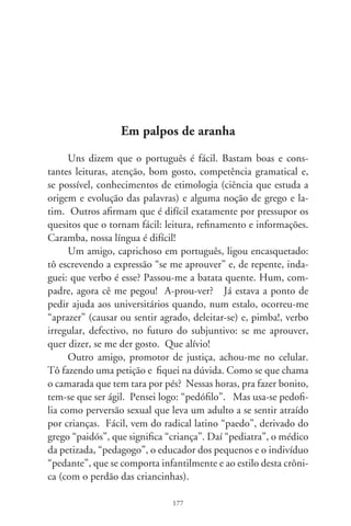 Mas, por que não “pedófilo”, como o otário fissurado se-
xualmente por pés? Tá na cara. Originar-se-ia do latim “pes 
pedis” ou, simplesmente, “pé”. Daí o “pedestre”, o “pedicuro”
que embeleza os pés, o “pedal” que serve para abafar o som do
piano ou tracionar a bicicleta, e mesmo o “peão”, trabalhador ru-
ral que, até hoje, é um pé-descalço. Taí, certíssimo, “pedofilia”, a
doideira por pés! Mas os dicionários o registram apenas como o
desejo e fantasias eróticas com crianças, que se há de fazer?
      Tarado por pés? Que tal “podófilo”, por analogia a “po-
dômetro”, aquela geringonça que a juventude-saúde usa para
contar os passos na caminhada diária, “podólogo”, profissional
dos salões de beleza ou ramo da ortopedia que cuida do exame e
tratamento dos pés. Legal, né? Porém a palavra “podófilo”, não
constando dos dicionários, que juiz engoliria? Esquece! Abriria
brechas aos intermináveis recursos advocatícios e sutilezas foren-
ses, pois o indigitado seria um ortopedista, calista ou tarado? É,
português é difícil!
      Ontem, uma amiga me pegou de jeito. Expôs que seu clien-
te se identificou como “surfaçagista”. Eu trabalho no ramo de
óculos, doutora! Surfaçagista com cê-cedilha ou dois esses? Ó
nós, outra vez, em palpos de aranha! Na lista de ocupações do
Ministério do Trabalho constam “surfaçagista” e “surfassagista”
como o técnico em lentes de graus. Recomendei, por intuição,
que grafasse com dois esses. Mas que não fosse surfar os dicioná-
rios. Perda de tempo. Despedi-me, desejando-lhe, e a seu surfas-
sagista, as boas tardes. Após, cocei a cabeça. Que diacho signifi-
ca “em palpos de aranha”? Pô, eta lingüinha difícil! É o fim!




                                78
 