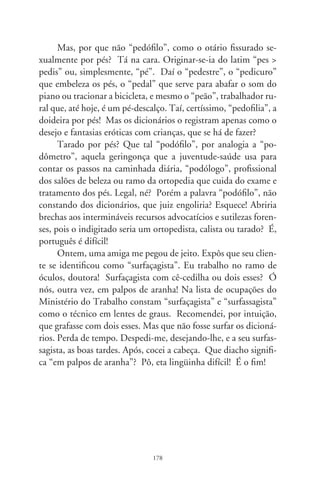 Telemarketing e aporrinhações

      A comédia “Deus é Brasileiro” de Cacá Diegues inicia com
uma cena tão comum quanto insólita. Em pesadelo, o perso-
nagem chega a uma estação com lentos e cabisbaixos viajantes,
outros em filas e arrodeados de anjos. Apavorado, encontra um
telefone público. Assim que pega o aparelho, uma voz feminina
o saúda: “Bem-vindo ao serviço geral de informações celestiais!
Se for cristão, digite . Se for espírita, digite . Se for muçulma-
no, digite ”. Aparentemente tecla o  e ela continua: “Cristão.
Obrigada! Se for católico, apostólico romano, digite . Se for
católico ortodoxo, digite ”. Obedece. “Digite agora o número
de sua Certidão de Batismo”. Apreensivo, explica à voz eletrôni-
ca que não costuma portar tal documento e espera resposta. Pas-
saria teclando por toda eternidade se o outro lado da linha não o
advertisse: “Seu tempo se esgotou. Obrigada.”. E cai a ligação.
      Crentes, budistas, quadrangulares, maometanos e sincréti-
cos em geral, não há quem agüente as centrais de atendimento
telefônico, audiotextos e mensagens gravadas com enfadonhas
musiquetas, fidelizadores de pós-venda e vozes eletrônicas que
aporrinham dia e noite. O cidadão liga pro cartão de crédito,
à repartição de luz, ao provedor da internet, seguro de vida e
mesmo ao cemitério e uma voz macia o recepciona: “Aguarde
um instante. Seu telefonema é muito importante pra nós. Espe-
re pra falar com um dos nossos atendentes...”. Os que pedem
adjutórios aguardam na hora do almoço com sinais de amizade:
“Com quem eu falo? Como vai, seu Aristeu, tudo bem? Graças

                                79
 