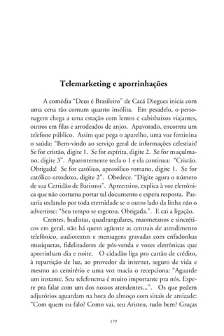 a Deus, né? Aqui é do Centro Assistencial Caminho Celeste. Es-
tamos com uma campanha...”. Políticos atacam com discursos:
“Aqui é o Juvenal da Caixa, candidato a deputado. Como vere-
ador, institui a lei que cria o Dia Municipal dos Xerocopistas e
das Empregadas Desempregadas pelo Fundo de Garantia. Agora
conto com seu voto para continuar lutando...”.
     Cada um busca seu tanto. Até clandestinas centrais tele-
fônicas nos alcançam em trapaças e formam verdadeiros chats
do crime à distância. Se você pede uma inocente pizza ou dá
o CPF ao setor de achados e perdidos, considere-se enquadra-
do pela sociedade em rede do telemarketing e atendentes au-
tomatizados. A cada ligação, o acréscimo de um dado pessoal.
Passam a conhecê-lo por estado civil, escolaridade, profissão e
renda. Vêem-no por estilo de vida, padrões de comportamento,
graus de preferências e poder de compra. Catalogam-no como
um “stand alone” – o que se refestela sozinho – ou vive num “Lar
Super Premium”, “Premium”, “Emergente” ou “com Crianças
e Adolescentes”. Entram na nossa vida sem constrangimento,
protegidos pela impessoalidade sem feições.
     Há ofertas de emprego e treinamentos em promoção de
vendas e serviços, atendimento ao consumidor, estratégias de
negócios, suportes técnicos e telecobrança. Contam com a agi-
lidade da telefonia, capacidade de comunicação e voz agradável,
preferencialmente sedutora do futuro operador. Ensinam estra-
tégias de capturação de clientes, identificação e análise de cha-
madas, recuperação de compradores antigos, caça a doadores e
otários em geral. No novo serviço, exercido geralmente em casa,
pagam por comissão, capturas e vínculos consolidados ou horas
de lábia. Do outro lado da linha, você.
     Mas a vítima pode prevenir-se contra os telechatos. São
necessárias frieza e capacidade para identificá-los em lapsos
de segundo. Quando ligam, você nunca vai ouvir o estridente
“Quem?”, mas, delicadamente, “Com quem falo?”. Responda

                               80
 