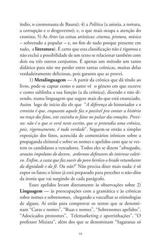 de bois”, “Crônica para um médico”, “Splash!”, “Em palpos
de aranhas”, “Adoniran e uma afeição resignada”, “Padroeira
do Brasil” e “Bruta constipação”. Tomo para exemplo deste
conjunto apenas “Caras e nomes” para mostrar a pesquisa e a
cultura literária que se entremostram nas crônicas de Romildo
Sant’Anna, como neste parágrafo:

              Nomes próprios mantêm vivas as aspirações secretas de
           um povo. Os primitivos nomeavam bebês pelas qualida-
           des de animais e da natureza. Kevin Costner veio a ser o
           corajoso “Dança com Lobos”, no comovente filme indige-
           nista. No cozimento místico dos “civilizados”, e sendo a
           criança uma dádiva de Deus, surgiram os Deodatos, dados
           por Deus, Teodoros, presentes de Deus. Lúcias são umas que
           nascem ao romper da luz; outras são mesmo Auroras, obri-
           gadas a bilhar. Umas são Áureas e Lindauras, lindas com
           ouro; outras Rosas, Margaridas e Sílvias silvícolas, filhas das
           selvas. As religiões nos legaram nomes de deuses, profetas,
           evangelistas e santos de todo o dia. Passamos também a
           costurar palavras em nossos nomes. Renata é a re-nascida
           (pelo batismo), Nonato é o não nascido (em parto normal).
           César quer dizer “cortar”. Daí os Cesários e cisões cesarianas.
           Em plagas secas e severas, há infindáveis Severinos, filhos de
           tantos já finados Zacarias (de quem, noutros tempos, Javé
           um dia se lembrou). Há Eugênia, bem nascida, e uma pra
           sempre bastarda, na acidez irônica de Machado de Assis.
           Caetano Veloso diz que gosta de Pessoa na pessoa, da rosa
           no Rosa. Além desses, eu acrescentaria o nome de Gracilia-
           no, tão gracioso e múltiplo que é Ramos.

     Ou seja – eu acrescentaria –, alguém que sendo paradoxal-
mente gracioso por todos os lados, escreveu uma obra das mais
fortes e nada graciosa na moderna ficção brasileira.

                                 9
 
