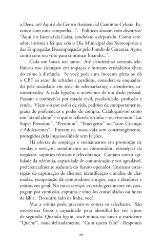 convicto: “Comigo, pô!”. Isto exigirá dele um instante de re-
cuperação do fôlego. E antes que recomponha a metralhadora
de verbetes, desligue o telefone com o explícito recado de que a
linha não caiu.
      Se a operadora de telemarketing já vier armada de seu nome,
há opções eficientes e que lhe darão a ilusão de vencedor. Se dis-
ser “Boa tarde. Aqui é a Yasmin, como vai, seu Palhares?”, ata-
que com cinismo, diga que tem problemas auditivos e peça pra
que ela repita o nome várias vezes. Após, compassando sílabas,
acrescente: “Laurita, você caiu do céu. Estou carente e precisava
de companhia. Qual é seu signo?”. Ela o perceberá esperto e,
no máximo, vai responder: “A Toycenter agradece a atenção,
obrigada”. Se quiser desfecho rápido, diga que é reeducando em
prisão domiciliar por estelionato, tem nome sujo na Serasa e o
oficial de justiça está à porta por causa da pensão alimentícia.
Aí você emenda com jeito conquistador: “Amanda, me dê seu
telefone que eu retorno em seguida”.
      Porém, se preferir solução um tanto mórbida, diga com en-
toação trêmula: “Adalgiza, há quanto tempo! E o Agenorzinho,
desintoxicou? Nem te digo, prima, Deus não é brasileiro! Com
tanto sanguessuga no poder e eu sem recursos pra tratar o in-
chume na próstata!”. E, sem dó, inocule-a do próprio veneno:
“Que bom que você ligou, seu telefonema é muito importante
pra mim!”. Deixe no ar um vazio, no limite da esculhambação.
Ela sentirá arrepios, verá estrelas e cairá em nocaute. Depois,
desligará com a sensação de que perdera o pulso. Seu nome será
riscado de uma base de dados. E esquecido por bom tempo de
horríveis telefonadores.




                               8
 