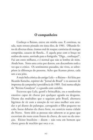 Conta Kotscho que, no rebuliço de assédio da imprensa,
arrastou o Baiano e família pra dois dias numa praia. Ao chega-
rem, Lula fixou um cartaz na cozinha com os “direitos das pes-
soas que moram nesta casa: . comer tudo o que têm direito; .
beber tudo o que têm direito; . passear à vontade. Deveres: .
lavar a louça que sujar; . limpar a casa todo dia; . tomar banho
no chuveiro lá fora, depois da praia”. Ao final, o adendo que
tornava nítido o caráter do autor: “Todos são iguais nos direitos
e deveres. Este é um princípio do socialismo!”.
      Era o Sapo Barbudo, como o apelidou acidamente Leonel
Brizola. Estava em franca ascensão eleitoral e certamente seria o
Operário-presidente. Até que Collor lhe desferiu a mais sórdida
cafajestice que se possa fazer a um homem. Com um maço de
dinheiro, pagou uma ex-namorada pra contar na televisão, entre
soluços e lamúrias, que o companheiro renegara a própria filha.
Narra Kotscho que seu irmão mais velho, apelidado Frei Chico e
também metalúrgico, lhe deu a explicação: “Quando você ofen-
de a família de um sertanejo, ele só tem dois tipos de reação: ou
mata o desafeto ou fica magoado”. Morrido por dentro, foi ao
debate final da Rede Globo. Recusou-se a usar semelhantes, mas
reais acusações contra o adversário. E, já perdido, perdeu.
      Lula, o lutador heróico que não desistiu e é história; o que
sonhou com que todos passeassem à vontade. Antes de tudo, o
forte que escreveu com vida o que se lê em Euclides da Cunha no
retrato dos sertões. No itinerário dos tempos e enigmas dos des-
tinos, renegou que alguma vez fora um socialista, reinventou-se;
conciliou com inimigos inchados de ambição e ódios de classe.
Foi trucidado pela moenda do poder. Talvez seja outro. Outro,
contraditório, demasiado humano, impossível de esquecer.




                               8
 