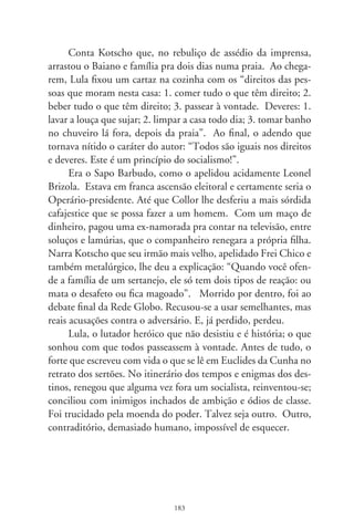 A dor de Clarice

       “História Universal da Infâmia” é um belo livro de Jorge
Luis Borges. O conteúdo dos vários textos que o compõem re-
vela que, em apreço às infindas expressões de beleza, heroísmos
e conquistas, falibilidades e desconsolos da humanidade, a histo-
riografia é o lastro de nosso estar no mundo. Faz do degredado
filho da terra a criatura que somos, e que não se extingue no pó
donde viemos. Por isto, e por infinitas causas, as páginas da
história não podem ser arrancadas das entrelinhas da existência.
Mesmo que nalgumas delas medrem o sangue, a covardia, desu-
manidade e infâmia.
      Para o desespero e a dor de Marias e Clarices, e mães, e
esposas, e descendentes, e amigos, os jornais mostraram nestes
dias três supostos retratos do jornalista Vladimir Herzog. O per-
sonagem aparece nu, cabisbaixo e abatido. Se fossem mesmo de
Herzog, teriam sido tirados em  de outubro de 7, momentos
antes de ir à sala de torturas nas instalações do Doi-Codi de São
Paulo – o terrível órgão repressor da ditadura. Alarmado com
a publicação, o atual comandante do exército declarou em nota
oficial que “as medidas tomadas pelas Forças Legais foram uma
legítima resposta à violência dos que recusaram o diálogo, opta-
ram pelo radicalismo e pela ilegalidade, e tomaram a iniciativa de
pegar em armas e desencadear ações criminosas”. Tantos anos
se passaram e a nota do comandante parece interpretar vozes
adormecidas em casernas, alevantando-se pra acobertar mãos fe-
rozes e corações enlouquecidos que, à época, infestavam delega-

                               8
 