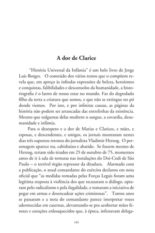 cias e quartéis. Quem como eu sobreviveu àqueles tempos sabe
que opositores ao regime não eram convidados “ao diálogo”;
tampouco se acredita que o jornalista tenha pegado em qualquer
arma, senão que a razão libertária das palavras. Indefeso numa
sala em cujas paredes, inda hoje, escorre o escarro da vileza e ja-
nelas urram de dor, nada legitima o que lhe fizeram, e a outros.
Ante a reação da sociedade à referida nota, e levado a corrigir-se,
o mesmo comandante voltou para afirmar que “lamenta a morte
de Herzog”, e que não devemos “ficar reavivando fatos de um
passado trágico que ocorreram no Brasil”. Correto, é doentio re-
moer ressentimentos! Mas, para o aprendizado do futuro na his-
toriografia de nós, é erro ocultar o mal que os homens fazem.
      Tenho cópia do filme-reportagem “T”, de Luís Alberto Pe-
reira, talvez inédito inda hoje. Enfoca a descoberta, em  de
setembro de 990, de mais de mil cadáveres sepultados em valas
clandestinas no Cemitério Dom Bosco, em Perus. Ah, quan-
tas Clarices e filhos de Clarices choram seus desaparecidos sob
a crueldade da tortura! O filme entrevista Lula, o líder sindical
e partidário que, horrorizado diante de tantas ossadas ignotas,
afirma: “Para nós, o compromisso com a verdade é prioritário.
É preciso explicar à nação o que aconteceu. É preciso desvendar
mistérios de crimes cometidos contra a pessoa, restabelecer um
lado da história que o regime autoritário não contou”.
      Faz 0 anos que se deflagrou no país a ditadura de 6. E
muito do que aconteceu permanece no esconderijo das mentes
e registros secretos. Apagando as luzes de seu gabinete, o presi-
dente Fernando Henrique assinou o decreto . que, a pre-
texto de regulamentar a Lei dos Arquivos, permite que certos
documentos permaneçam eternamente em sigilo. Contestada
a ilegalidade, pois um decreto não se sobrepõe à lei, o recém-
empossado presidente Lula considerou prudente deixá-lo em
vigência, pois é bom “não ficar reavivando fatos de um passado
trágico” da nação. Uma omissão grave perambula os nossos dias

                                8
 